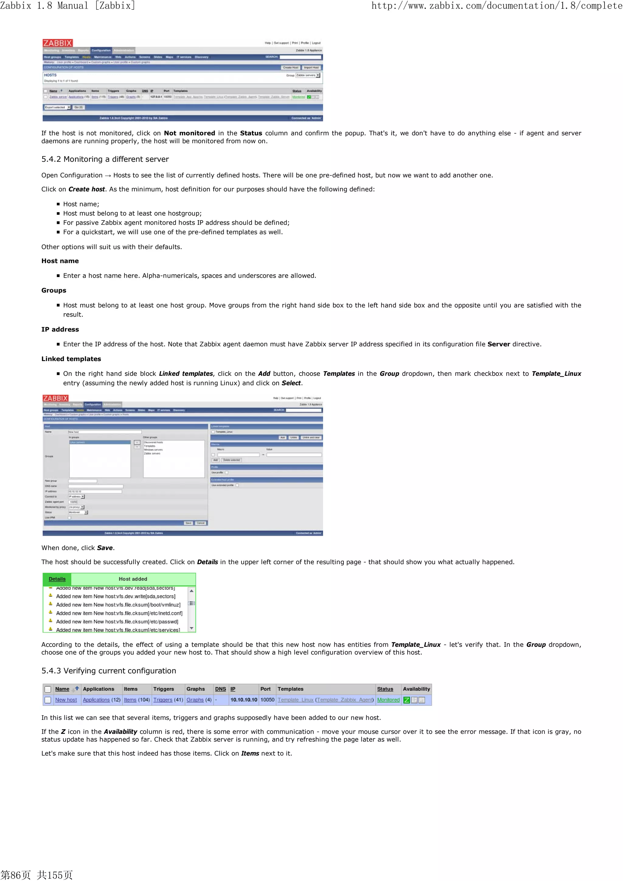 Zabbix 1.8 Manual [Zabbix]                                                                                      http://www.zabbix.com/documentation/1.8/complete




       If the host is not monitored, click on Not monitored in the Status column and confirm the popup. That's it, we don't have to do anything else - if agent and server
       daemons are running properly, the host will be monitored from now on.


       5.4.2 Monitoring a different server

       Open Configuration → Hosts to see the list of currently defined hosts. There will be one pre-defined host, but now we want to add another one.

       Click on Create host. As the minimum, host definition for our purposes should have the following defined:

              Host name;
              Host must belong to at least one hostgroup;
              For passive Zabbix agent monitored hosts IP address should be defined;
              For a quickstart, we will use one of the pre-defined templates as well.

       Other options will suit us with their defaults.

       Host name

              Enter a host name here. Alpha-numericals, spaces and underscores are allowed.

       Groups

              Host must belong to at least one host group. Move groups from the right hand side box to the left hand side box and the opposite until you are satisfied with the
              result.

       IP address

              Enter the IP address of the host. Note that Zabbix agent daemon must have Zabbix server IP address specified in its configuration file Server directive.

       Linked templates

              On the right hand side block Linked templates, click on the Add button, choose Templates in the Group dropdown, then mark checkbox next to Template_Linux
              entry (assuming the newly added host is running Linux) and click on Select.




       When done, click Save.

       The host should be successfully created. Click on Details in the upper left corner of the resulting page - that should show you what actually happened.




       According to the details, the effect of using a template should be that this new host now has entities from Template_Linux - let's verify that. In the Group dropdown,
       choose one of the groups you added your new host to. That should show a high level configuration overview of this host.


       5.4.3 Verifying current configuration




       In this list we can see that several items, triggers and graphs supposedly have been added to our new host.

       If the Z icon in the Availability column is red, there is some error with communication - move your mouse cursor over it to see the error message. If that icon is gray, no
       status update has happened so far. Check that Zabbix server is running, and try refreshing the page later as well.

       Let's make sure that this host indeed has those items. Click on Items next to it.




第86页 共155页
 
