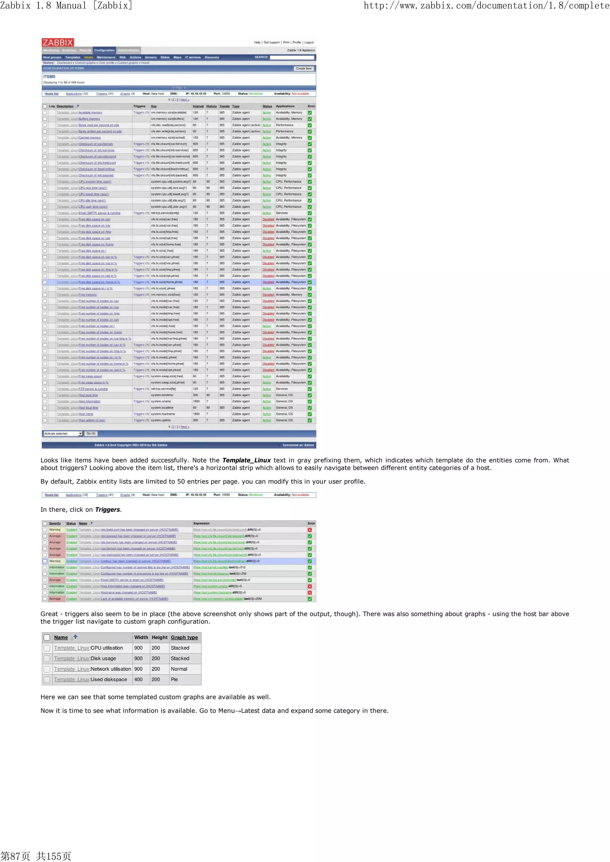 Zabbix 1.8 Manual [Zabbix]                                                                                         http://www.zabbix.com/documentation/1.8/complete




       Looks like items have been added successfully. Note the Template_Linux text in gray prefixing them, which indicates which template do the entities come from. What
       about triggers? Looking above the item list, there's a horizontal strip which allows to easily navigate between different entity categories of a host.

       By default, Zabbix entity lists are limited to 50 entries per page. you can modify this in your user profile.



       In there, click on Triggers.




       Great - triggers also seem to be in place (the above screenshot only shows part of the output, though). There was also something about graphs - using the host bar above
       the trigger list navigate to custom graph configuration.




       Here we can see that some templated custom graphs are available as well.

       Now it is time to see what information is available. Go to Menu→Latest data and expand some category in there.




第87页 共155页
 