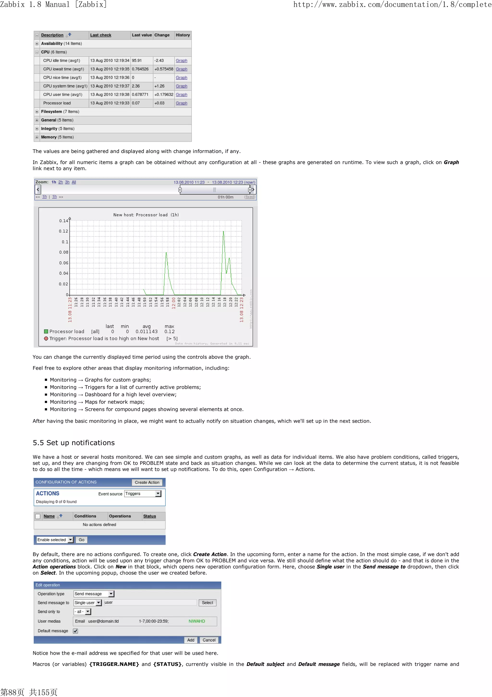 Zabbix 1.8 Manual [Zabbix]                                                                                       http://www.zabbix.com/documentation/1.8/complete




       The values are being gathered and displayed along with change information, if any.

       In Zabbix, for all numeric items a graph can be obtained without any configuration at all - these graphs are generated on runtime. To view such a graph, click on Graph
       link next to any item.




       You can change the currently displayed time period using the controls above the graph.

       Feel free to explore other areas that display monitoring information, including:

              Monitoring → Graphs for custom graphs;
              Monitoring → Triggers for a list of currently active problems;
              Monitoring → Dashboard for a high level overview;
              Monitoring → Maps for network maps;
              Monitoring → Screens for compound pages showing several elements at once.

       After having the basic monitoring in place, we might want to actually notify on situation changes, which we'll set up in the next section.



       5.5 Set up notifications
       We have a host or several hosts monitored. We can see simple and custom graphs, as well as data for individual items. We also have problem conditions, called triggers,
       set up, and they are changing from OK to PROBLEM state and back as situation changes. While we can look at the data to determine the current status, it is not feasible
       to do so all the time - which means we will want to set up notifications. To do this, open Configuration → Actions.




       By default, there are no actions configured. To create one, click Create Action. In the upcoming form, enter a name for the action. In the most simple case, if we don't add
       any conditions, action will be used upon any trigger change from OK to PROBLEM and vice versa. We still should define what the action should do - and that is done in the
       Action operations block. Click on New in that block, which opens new operation configuration form. Here, choose Single user in the Send message to dropdown, then click
       on Select. In the upcoming popup, choose the user we created before.




       Notice how the e-mail address we specified for that user will be used here.

       Macros (or variables) {TRIGGER.NAME} and {STATUS}, currently visible in the Default subject and Default message fields, will be replaced with trigger name and




第88页 共155页
 