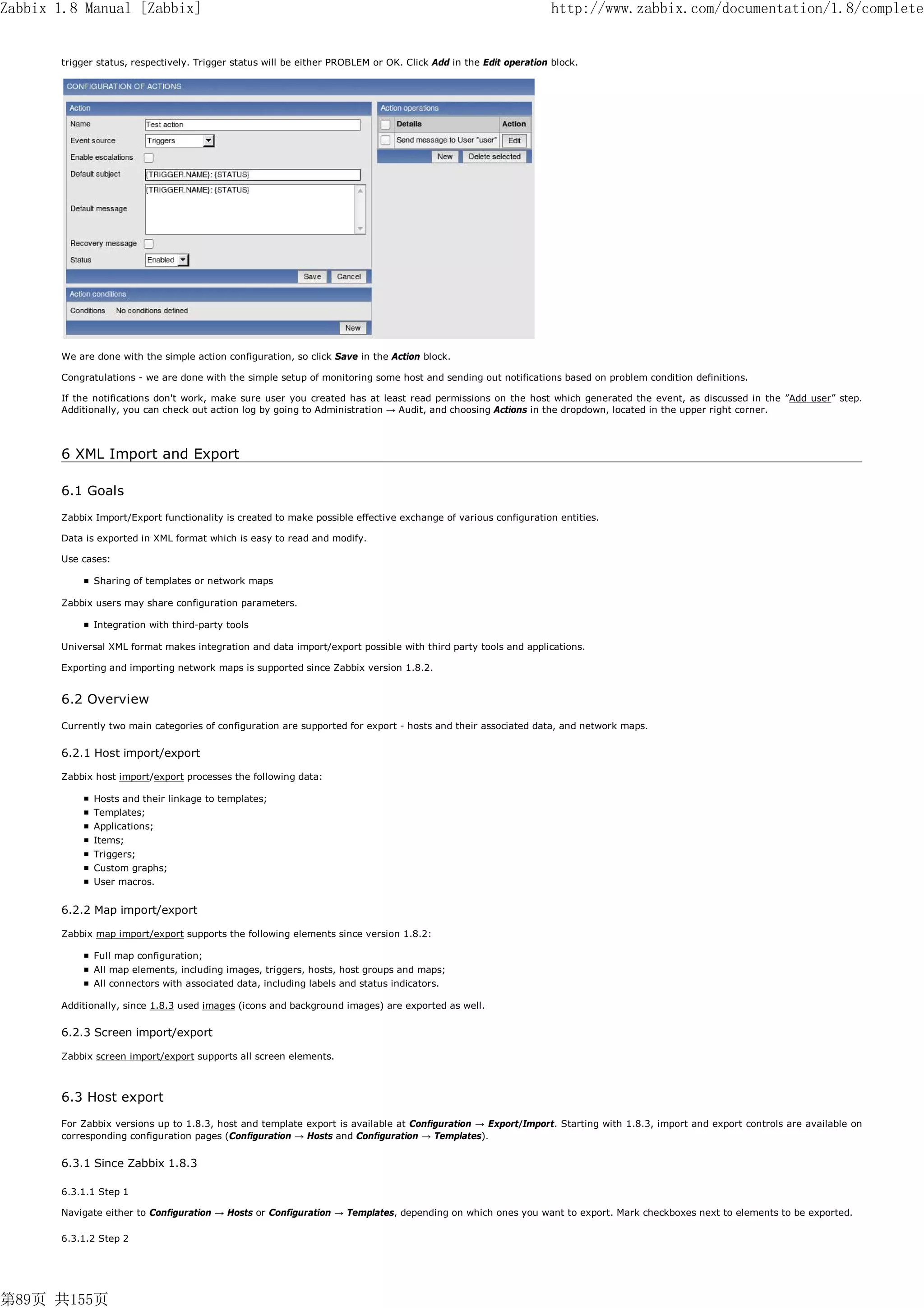 Zabbix 1.8 Manual [Zabbix]                                                                                        http://www.zabbix.com/documentation/1.8/complete


       trigger status, respectively. Trigger status will be either PROBLEM or OK. Click Add in the Edit operation block.




       We are done with the simple action configuration, so click Save in the Action block.

       Congratulations - we are done with the simple setup of monitoring some host and sending out notifications based on problem condition definitions.

       If the notifications don't work, make sure user you created has at least read permissions on the host which generated the event, as discussed in the ”Add user” step.
       Additionally, you can check out action log by going to Administration → Audit, and choosing Actions in the dropdown, located in the upper right corner.



       6 XML Import and Export

       6.1 Goals
       Zabbix Import/Export functionality is created to make possible effective exchange of various configuration entities.

       Data is exported in XML format which is easy to read and modify.

       Use cases:

              Sharing of templates or network maps

       Zabbix users may share configuration parameters.

              Integration with third-party tools

       Universal XML format makes integration and data import/export possible with third party tools and applications.

       Exporting and importing network maps is supported since Zabbix version 1.8.2.


       6.2 Overview
       Currently two main categories of configuration are supported for export - hosts and their associated data, and network maps.

       6.2.1 Host import/export

       Zabbix host import/export processes the following data:

              Hosts and their linkage to templates;
              Templates;
              Applications;
              Items;
              Triggers;
              Custom graphs;
              User macros.


       6.2.2 Map import/export

       Zabbix map import/export supports the following elements since version 1.8.2:

              Full map configuration;
              All map elements, including images, triggers, hosts, host groups and maps;
              All connectors with associated data, including labels and status indicators.

       Additionally, since 1.8.3 used images (icons and background images) are exported as well.

       6.2.3 Screen import/export

       Zabbix screen import/export supports all screen elements.



       6.3 Host export
       For Zabbix versions up to 1.8.3, host and template export is available at Configuration → Export/Import. Starting with 1.8.3, import and export controls are available on
       corresponding configuration pages (Configuration → Hosts and Configuration → Templates).


       6.3.1 Since Zabbix 1.8.3

       6.3.1.1 Step 1

       Navigate either to Configuration → Hosts or Configuration → Templates, depending on which ones you want to export. Mark checkboxes next to elements to be exported.

       6.3.1.2 Step 2




第89页 共155页
 