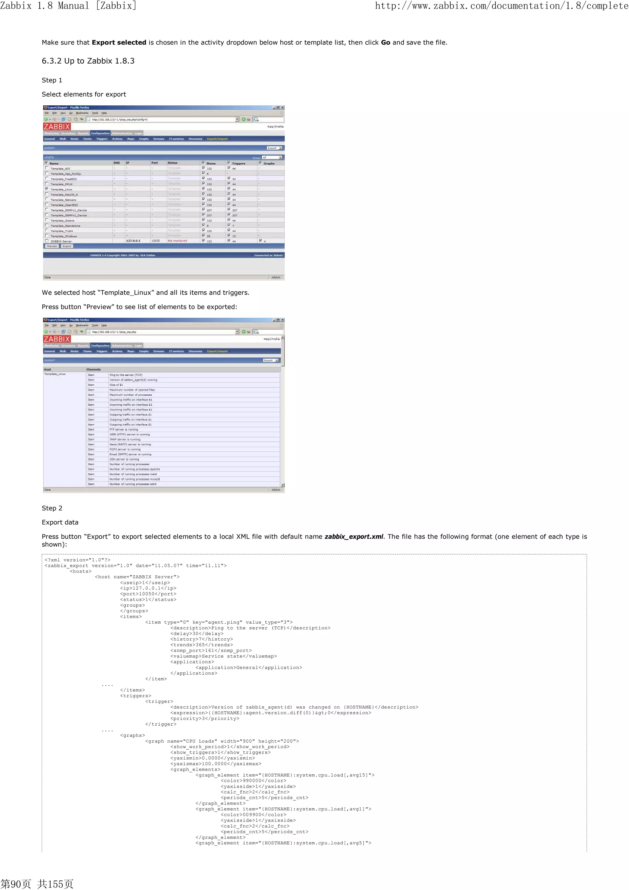 Zabbix 1.8 Manual [Zabbix]                                                                                        http://www.zabbix.com/documentation/1.8/complete


       Make sure that Export selected is chosen in the activity dropdown below host or template list, then click Go and save the file.


       6.3.2 Up to Zabbix 1.8.3

       Step 1

       Select elements for export




       We selected host “Template_Linux” and all its items and triggers.

       Press button “Preview” to see list of elements to be exported:




       Step 2

       Export data

       Press button “Export” to export selected elements to a local XML file with default name zabbix_export.xml. The file has the following format (one element of each type is
       shown):

        <?xml version="1.0"?>
        <zabbix_export version="1.0" date="11.05.07" time="11.11">
                <hosts>
                        <host name="ZABBIX Server">
                                <useip>1</useip>
                                <ip>127.0.0.1</ip>
                                <port>10050</port>
                                <status>1</status>
                                <groups>
                                </groups>
                                <items>
                                         <item type="0" key="agent.ping" value_type="3">
                                                 <description>Ping to the server (TCP)</description>
                                                 <delay>30</delay>
                                                 <history>7</history>
                                                 <trends>365</trends>
                                                 <snmp_port>161</snmp_port>
                                                 <valuemap>Service state</valuemap>
                                                 <applications>
                                                         <application>General</application>
                                                 </applications>
                                         </item>
                          ....
                                </items>
                                <triggers>
                                         <trigger>
                                                 <description>Version of zabbix_agent(d) was changed on {HOSTNAME}</description>
                                                 <expression>{{HOSTNAME}:agent.version.diff(0)}>0</expression>
                                                 <priority>3</priority>
                                         </trigger>
                          ....
                                <graphs>
                                         <graph name="CPU Loads" width="900" height="200">
                                                 <show_work_period>1</show_work_period>
                                                 <show_triggers>1</show_triggers>
                                                 <yaxismin>0.0000</yaxismin>
                                                 <yaxismax>100.0000</yaxismax>
                                                 <graph_elements>
                                                         <graph_element item="{HOSTNAME}:system.cpu.load[,avg15]">
                                                                  <color>990000</color>
                                                                  <yaxisside>1</yaxisside>
                                                                  <calc_fnc>2</calc_fnc>
                                                                  <periods_cnt>5</periods_cnt>
                                                         </graph_element>
                                                         <graph_element item="{HOSTNAME}:system.cpu.load[,avg1]">
                                                                  <color>009900</color>
                                                                  <yaxisside>1</yaxisside>
                                                                  <calc_fnc>2</calc_fnc>
                                                                  <periods_cnt>5</periods_cnt>
                                                         </graph_element>
                                                         <graph_element item="{HOSTNAME}:system.cpu.load[,avg5]">




第90页 共155页
 