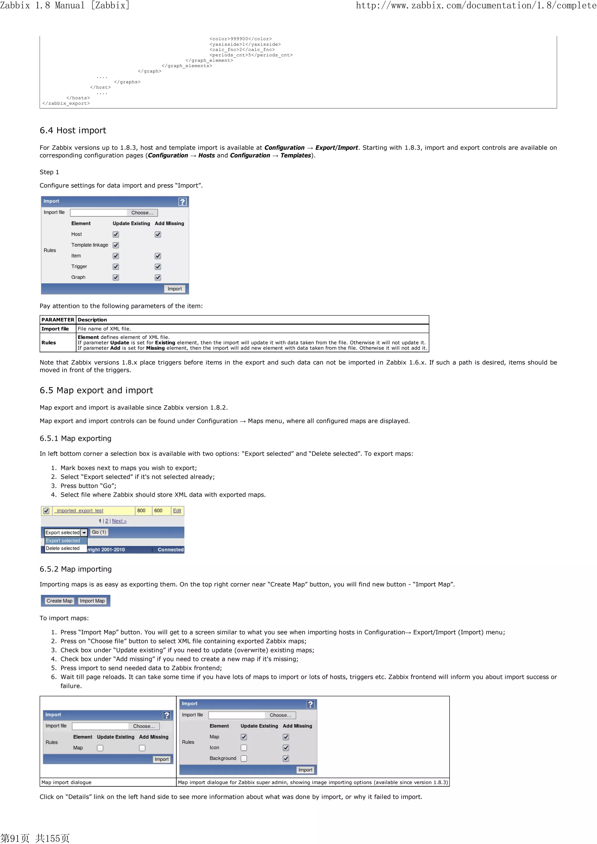 Zabbix 1.8 Manual [Zabbix]                                                                                                             http://www.zabbix.com/documentation/1.8/complete


                                                                          <color>999900</color>
                                                                          <yaxisside>1</yaxisside>
                                                                          <calc_fnc>2</calc_fnc>
                                                                          <periods_cnt>5</periods_cnt>
                                                                  </graph_element>
                                                          </graph_elements>
                                               </graph>
                              ....
                                     </graphs>
                           </host>
                             ....
                </hosts>
        </zabbix_export>




       6.4 Host import
       For Zabbix versions up to 1.8.3, host and template import is available at Configuration → Export/Import. Starting with 1.8.3, import and export controls are available on
       corresponding configuration pages (Configuration → Hosts and Configuration → Templates).

       Step 1

       Configure settings for data import and press “Import”.




       Pay attention to the following parameters of the item:

        PARAMETER Description
        Import file   File name of XML file.
                      Element defines element of XML file.
        Rules         If parameter Update is set for Existing element, then the import will update it with data taken from the file. Otherwise it will not update it.
                      If parameter Add is set for Missing element, then the import will add new element with data taken from the file. Otherwise it will not add it.


       Note that Zabbix versions 1.8.x place triggers before items in the export and such data can not be imported in Zabbix 1.6.x. If such a path is desired, items should be
       moved in front of the triggers.


       6.5 Map export and import
       Map export and import is available since Zabbix version 1.8.2.

       Map export and import controls can be found under Configuration → Maps menu, where all configured maps are displayed.


       6.5.1 Map exporting

       In left bottom corner a selection box is available with two options: “Export selected” and “Delete selected”. To export maps:

           1. Mark boxes next to maps you wish to export;
           2. Select “Export selected” if it's not selected already;
           3. Press button “Go”;
           4. Select file where Zabbix should store XML data with exported maps.




       6.5.2 Map importing

       Importing maps is as easy as exporting them. On the top right corner near “Create Map” button, you will find new button - “Import Map”.




       To import maps:

           1. Press “Import Map” button. You will get to a screen similar to what you see when importing hosts in Configuration→ Export/Import (Import) menu;
           2. Press on “Choose file” button to select XML file containing exported Zabbix maps;
           3. Check box under “Update existing” if you need to update (overwrite) existing maps;
           4. Check box under “Add missing” if you need to create a new map if it's missing;
           5. Press import to send needed data to Zabbix frontend;
           6. Wait till page reloads. It can take some time if you have lots of maps to import or lots of hosts, triggers etc. Zabbix frontend will inform you about import success or
                failure.




        Map import dialogue                                    Map import dialogue for Zabbix super admin, showing image importing options (available since version 1.8.3)


       Click on “Details” link on the left hand side to see more information about what was done by import, or why it failed to import.




第91页 共155页
 