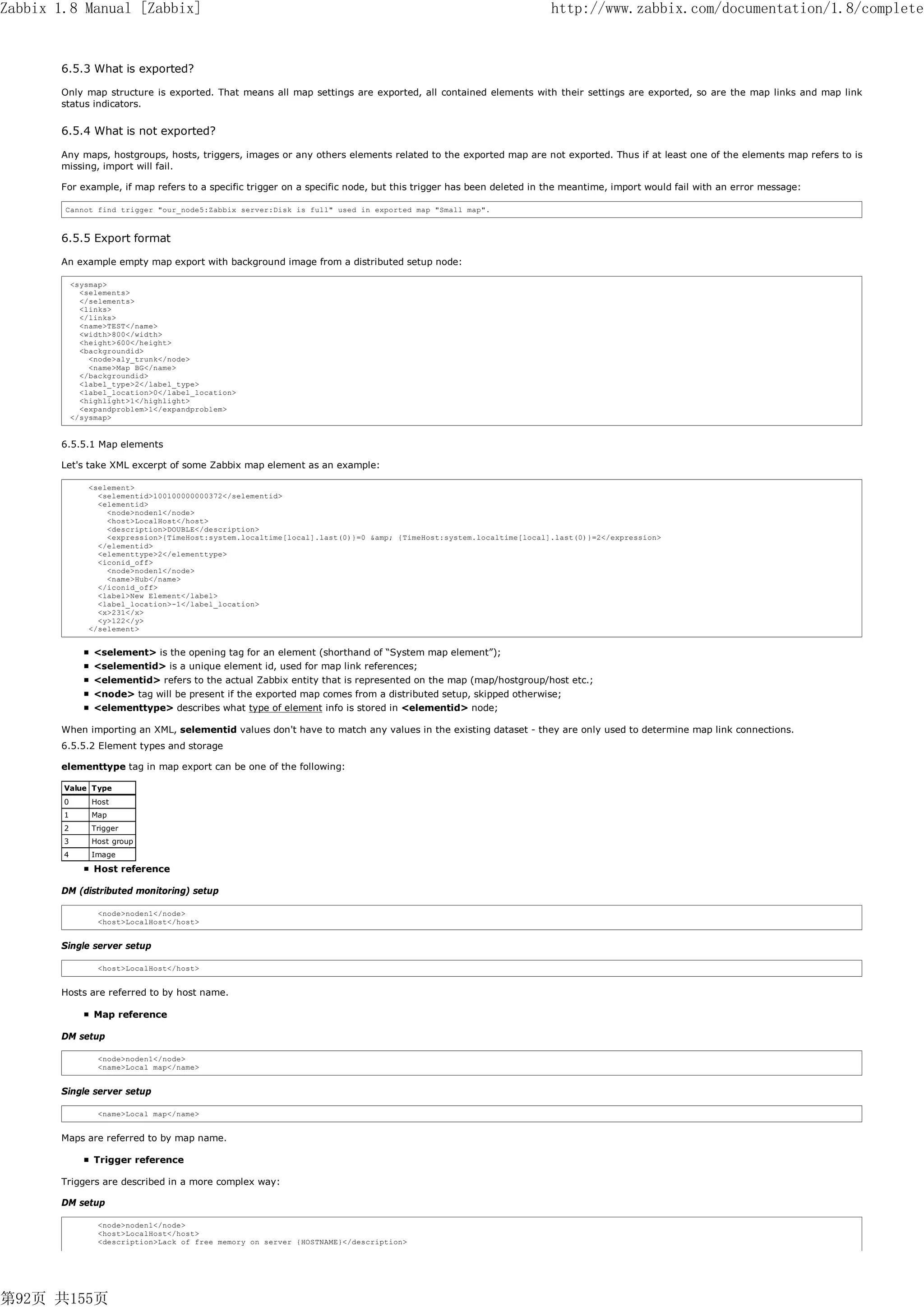 Zabbix 1.8 Manual [Zabbix]                                                                                         http://www.zabbix.com/documentation/1.8/complete


       6.5.3 What is exported?

       Only map structure is exported. That means all map settings are exported, all contained elements with their settings are exported, so are the map links and map link
       status indicators.


       6.5.4 What is not exported?

       Any maps, hostgroups, hosts, triggers, images or any others elements related to the exported map are not exported. Thus if at least one of the elements map refers to is
       missing, import will fail.

       For example, if map refers to a specific trigger on a specific node, but this trigger has been deleted in the meantime, import would fail with an error message:

        Cannot find trigger "our_node5:Zabbix server:Disk is full" used in exported map "Small map".



       6.5.5 Export format

       An example empty map export with background image from a distributed setup node:

            <sysmap>
              <selements>
              </selements>
              <links>
              </links>
              <name>TEST</name>
              <width>800</width>
              <height>600</height>
              <backgroundid>
                <node>aly_trunk</node>
                <name>Map BG</name>
              </backgroundid>
              <label_type>2</label_type>
              <label_location>0</label_location>
              <highlight>1</highlight>
              <expandproblem>1</expandproblem>
            </sysmap>


       6.5.5.1 Map elements

       Let's take XML excerpt of some Zabbix map element as an example:

               <selement>
                 <selementid>100100000000372</selementid>
                 <elementid>
                   <node>noden1</node>
                   <host>LocalHost</host>
                   <description>DOUBLE</description>
                   <expression>{TimeHost:system.localtime[local].last(0)}=0 &amp; {TimeHost:system.localtime[local].last(0)}=2</expression>
                 </elementid>
                 <elementtype>2</elementtype>
                 <iconid_off>
                   <node>noden1</node>
                   <name>Hub</name>
                 </iconid_off>
                 <label>New Element</label>
                 <label_location>-1</label_location>
                 <x>231</x>
                 <y>122</y>
               </selement>


                 <selement> is the opening tag for an element (shorthand of “System map element”);
                 <selementid> is a unique element id, used for map link references;
                 <elementid> refers to the actual Zabbix entity that is represented on the map (map/hostgroup/host etc.;
                 <node> tag will be present if the exported map comes from a distributed setup, skipped otherwise;
                 <elementtype> describes what type of element info is stored in <elementid> node;

       When importing an XML, selementid values don't have to match any values in the existing dataset - they are only used to determine map link connections.
       6.5.5.2 Element types and storage

       elementtype tag in map export can be one of the following:

        Value Type
        0       Host
        1       Map
        2       Trigger
        3       Host group
        4       Image

                 Host reference

       DM (distributed monitoring) setup

                 <node>noden1</node>
                 <host>LocalHost</host>


       Single server setup

                 <host>LocalHost</host>


       Hosts are referred to by host name.

                 Map reference

       DM setup

                 <node>noden1</node>
                 <name>Local map</name>


       Single server setup

                 <name>Local map</name>


       Maps are referred to by map name.

                 Trigger reference

       Triggers are described in a more complex way:

       DM setup

                 <node>noden1</node>
                 <host>LocalHost</host>
                 <description>Lack of free memory on server {HOSTNAME}</description>




第92页 共155页
 