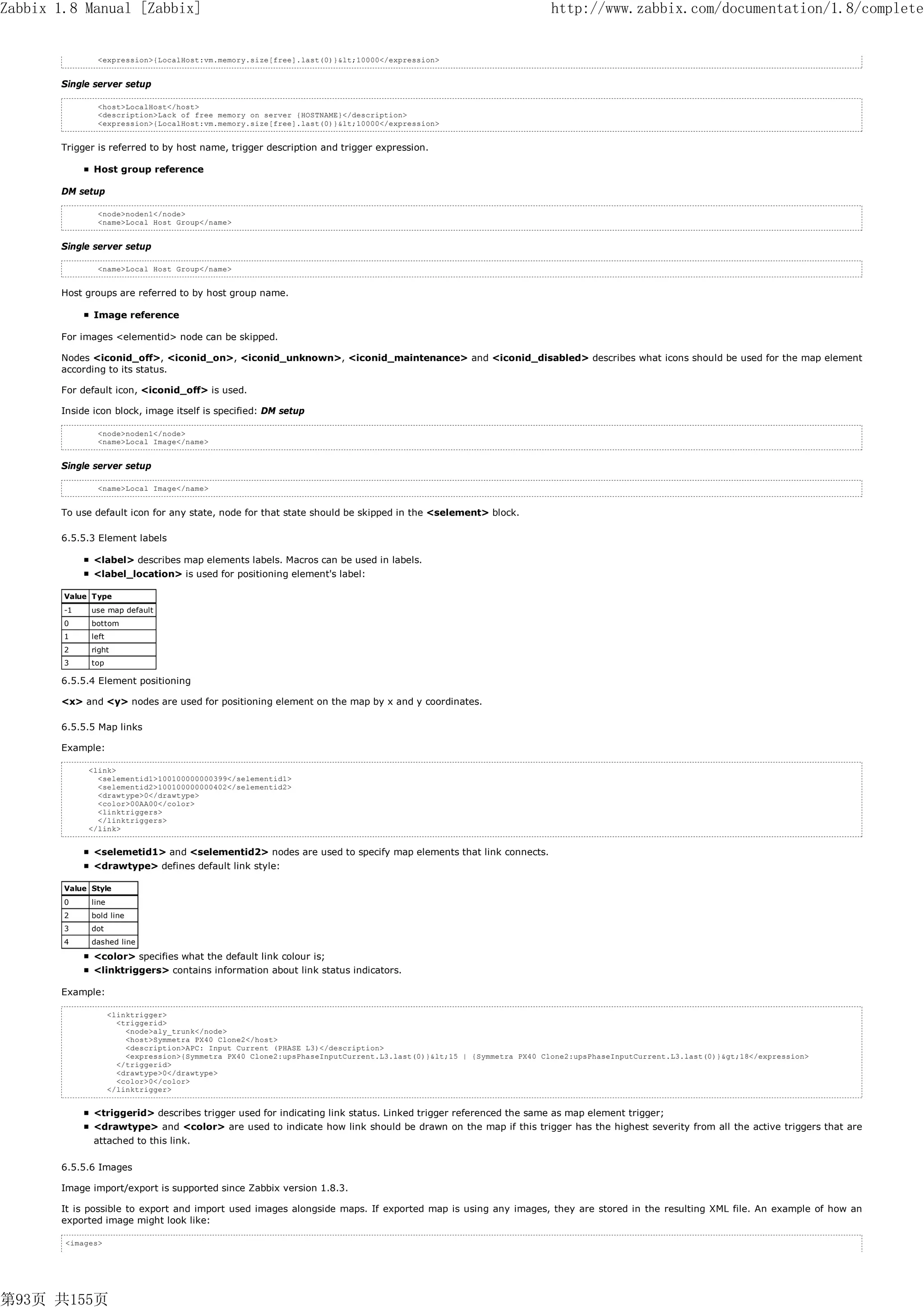 Zabbix 1.8 Manual [Zabbix]                                                                                           http://www.zabbix.com/documentation/1.8/complete


               <expression>{LocalHost:vm.memory.size[free].last(0)}<10000</expression>


       Single server setup

               <host>LocalHost</host>
               <description>Lack of free memory on server {HOSTNAME}</description>
               <expression>{LocalHost:vm.memory.size[free].last(0)}<10000</expression>


       Trigger is referred to by host name, trigger description and trigger expression.

              Host group reference

       DM setup

               <node>noden1</node>
               <name>Local Host Group</name>


       Single server setup

               <name>Local Host Group</name>


       Host groups are referred to by host group name.

              Image reference

       For images <elementid> node can be skipped.

       Nodes <iconid_off>, <iconid_on>, <iconid_unknown>, <iconid_maintenance> and <iconid_disabled> describes what icons should be used for the map element
       according to its status.

       For default icon, <iconid_off> is used.

       Inside icon block, image itself is specified: DM setup

               <node>noden1</node>
               <name>Local Image</name>


       Single server setup

               <name>Local Image</name>


       To use default icon for any state, node for that state should be skipped in the <selement> block.

       6.5.5.3 Element labels

              <label> describes map elements labels. Macros can be used in labels.
              <label_location> is used for positioning element's label:

        Value Type
        -1    use map default
        0     bottom
        1     left
        2     right
        3     top

       6.5.5.4 Element positioning

       <x> and <y> nodes are used for positioning element on the map by x and y coordinates.

       6.5.5.5 Map links

       Example:

             <link>
               <selementid1>100100000000399</selementid1>
               <selementid2>100100000000402</selementid2>
               <drawtype>0</drawtype>
               <color>00AA00</color>
               <linktriggers>
               </linktriggers>
             </link>


              <selemetid1> and <selementid2> nodes are used to specify map elements that link connects.
              <drawtype> defines default link style:

        Value Style
        0     line
        2     bold line
        3     dot
        4     dashed line

              <color> specifies what the default link colour is;
              <linktriggers> contains information about link status indicators.

       Example:

                     <linktrigger>
                       <triggerid>
                         <node>aly_trunk</node>
                         <host>Symmetra PX40 Clone2</host>
                         <description>APC: Input Current (PHASE L3)</description>
                         <expression>{Symmetra PX40 Clone2:upsPhaseInputCurrent.L3.last(0)}<15 | {Symmetra PX40 Clone2:upsPhaseInputCurrent.L3.last(0)}>18</expression>
                       </triggerid>
                       <drawtype>0</drawtype>
                       <color>0</color>
                     </linktrigger>


              <triggerid> describes trigger used for indicating link status. Linked trigger referenced the same as map element trigger;
              <drawtype> and <color> are used to indicate how link should be drawn on the map if this trigger has the highest severity from all the active triggers that are
              attached to this link.

       6.5.5.6 Images

       Image import/export is supported since Zabbix version 1.8.3.

       It is possible to export and import used images alongside maps. If exported map is using any images, they are stored in the resulting XML file. An example of how an
       exported image might look like:

        <images>




第93页 共155页
 