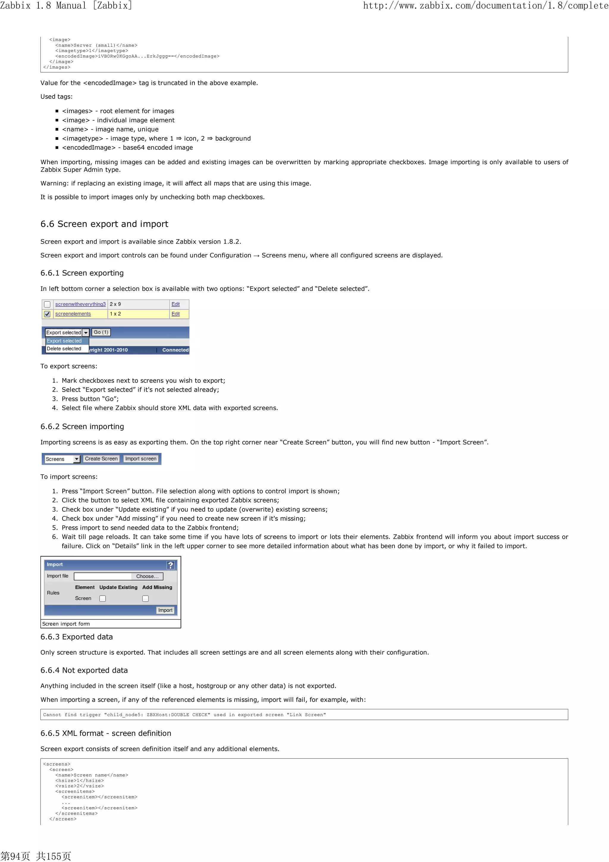 Zabbix 1.8 Manual [Zabbix]                                                                                        http://www.zabbix.com/documentation/1.8/complete


          <image>
            <name>Server (small)</name>
            <imagetype>1</imagetype>
            <encodedImage>iVBORw0KGgoAA...ErkJggg==</encodedImage>
          </image>
        </images>


       Value for the <encodedImage> tag is truncated in the above example.

       Used tags:

               <images> - root element for images
               <image> - individual image element
               <name> - image name, unique
               <imagetype> - image type, where 1 ⇒ icon, 2 ⇒ background
               <encodedImage> - base64 encoded image

       When importing, missing images can be added and existing images can be overwritten by marking appropriate checkboxes. Image importing is only available to users of
       Zabbix Super Admin type.

       Warning: if replacing an existing image, it will affect all maps that are using this image.

       It is possible to import images only by unchecking both map checkboxes.



       6.6 Screen export and import
       Screen export and import is available since Zabbix version 1.8.2.

       Screen export and import controls can be found under Configuration → Screens menu, where all configured screens are displayed.


       6.6.1 Screen exporting

       In left bottom corner a selection box is available with two options: “Export selected” and “Delete selected”.




       To export screens:

           1. Mark checkboxes next to screens you wish to export;
           2. Select “Export selected” if it's not selected already;
           3. Press button “Go”;
           4. Select file where Zabbix should store XML data with exported screens.


       6.6.2 Screen importing

       Importing screens is as easy as exporting them. On the top right corner near “Create Screen” button, you will find new button - “Import Screen”.




       To import screens:

           1. Press “Import Screen” button. File selection along with options to control import is shown;
           2. Click the button to select XML file containing exported Zabbix screens;
           3. Check box under “Update existing” if you need to update (overwrite) existing screens;
           4. Check box under “Add missing” if you need to create new screen if it's missing;
           5. Press import to send needed data to the Zabbix frontend;
           6. Wait till page reloads. It can take some time if you have lots of screens to import or lots their elements. Zabbix frontend will inform you about import success or
               failure. Click on “Details” link in the left upper corner to see more detailed information about what has been done by import, or why it failed to import.




        Screen import form

       6.6.3 Exported data

       Only screen structure is exported. That includes all screen settings are and all screen elements along with their configuration.


       6.6.4 Not exported data

       Anything included in the screen itself (like a host, hostgroup or any other data) is not exported.

       When importing a screen, if any of the referenced elements is missing, import will fail, for example, with:

        Cannot find trigger "child_node5: ZBXHost:DOUBLE CHECK" used in exported screen "Link Screen"



       6.6.5 XML format - screen definition

       Screen export consists of screen definition itself and any additional elements.

        <screens>
          <screen>
            <name>Screen name</name>
            <hsize>1</hsize>
            <vsize>2</vsize>
            <screenitems>
              <screenitem></screenitem>
              ...
              <screenitem></screenitem>
            </screenitems>
          </screen>




第94页 共155页
 