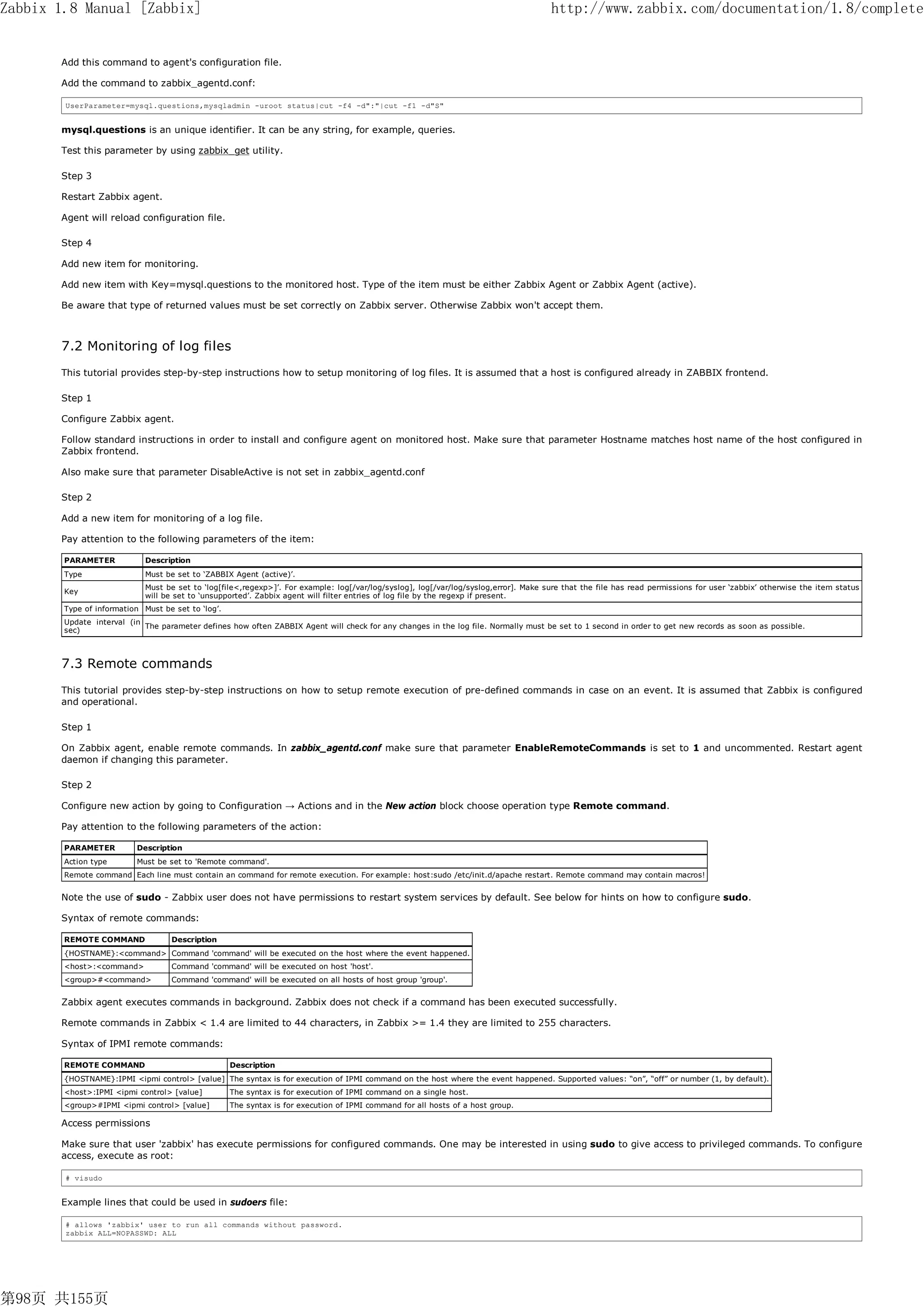 Zabbix 1.8 Manual [Zabbix]                                                                                                             http://www.zabbix.com/documentation/1.8/complete


       Add this command to agent's configuration file.

       Add the command to zabbix_agentd.conf:

        UserParameter=mysql.questions,mysqladmin -uroot status|cut -f4 -d":"|cut -f1 -d"S"


       mysql.questions is an unique identifier. It can be any string, for example, queries.

       Test this parameter by using zabbix_get utility.

       Step 3

       Restart Zabbix agent.

       Agent will reload configuration file.

       Step 4

       Add new item for monitoring.

       Add new item with Key=mysql.questions to the monitored host. Type of the item must be either Zabbix Agent or Zabbix Agent (active).

       Be aware that type of returned values must be set correctly on Zabbix server. Otherwise Zabbix won't accept them.



       7.2 Monitoring of log files
       This tutorial provides step-by-step instructions how to setup monitoring of log files. It is assumed that a host is configured already in ZABBIX frontend.

       Step 1

       Configure Zabbix agent.

       Follow standard instructions in order to install and configure agent on monitored host. Make sure that parameter Hostname matches host name of the host configured in
       Zabbix frontend.

       Also make sure that parameter DisableActive is not set in zabbix_agentd.conf

       Step 2

       Add a new item for monitoring of a log file.

       Pay attention to the following parameters of the item:

        PARAMETER            Description
        Type                 Must be set to ‘ZABBIX Agent (active)’.
                             Must be set to ‘log[file<,regexp>]’. For example: log[/var/log/syslog], log[/var/log/syslog,error]. Make sure that the file has read permissions for user ‘zabbix’ otherwise the item status
        Key
                             will be set to ‘unsupported’. Zabbix agent will filter entries of log file by the regexp if present.
        Type of information Must be set to ‘log’.
        Update interval (in
                            The parameter defines how often ZABBIX Agent will check for any changes in the log file. Normally must be set to 1 second in order to get new records as soon as possible.
        sec)



       7.3 Remote commands
       This tutorial provides step-by-step instructions on how to setup remote execution of pre-defined commands in case on an event. It is assumed that Zabbix is configured
       and operational.

       Step 1

       On Zabbix agent, enable remote commands. In zabbix_agentd.conf make sure that parameter EnableRemoteCommands is set to 1 and uncommented. Restart agent
       daemon if changing this parameter.

       Step 2

       Configure new action by going to Configuration → Actions and in the New action block choose operation type Remote command.

       Pay attention to the following parameters of the action:

        PARAMETER         Description
        Action type       Must be set to 'Remote command'.
        Remote command Each line must contain an command for remote execution. For example: host:sudo /etc/init.d/apache restart. Remote command may contain macros!


       Note the use of sudo - Zabbix user does not have permissions to restart system services by default. See below for hints on how to configure sudo.

       Syntax of remote commands:

        REMOTE COMMAND              Description
        {HOSTNAME}:<command> Command 'command' will be executed on the host where the event happened.
        <host>:<command>            Command 'command' will be executed on host 'host'.
        <group>#<command>          Command 'command' will be executed on all hosts of host group 'group'.


       Zabbix agent executes commands in background. Zabbix does not check if a command has been executed successfully.

       Remote commands in Zabbix < 1.4 are limited to 44 characters, in Zabbix >= 1.4 they are limited to 255 characters.

       Syntax of IPMI remote commands:

        REMOTE COMMAND                              Description
        {HOSTNAME}:IPMI <ipmi control> [value] The syntax is for execution of IPMI command on the host where the event happened. Supported values: “on”, “off” or number (1, by default).
        <host>:IPMI <ipmi control> [value]          The syntax is for execution of IPMI command on a single host.
        <group>#IPMI <ipmi control> [value]         The syntax is for execution of IPMI command for all hosts of a host group.

       Access permissions

       Make sure that user 'zabbix' has execute permissions for configured commands. One may be interested in using sudo to give access to privileged commands. To configure
       access, execute as root:

        # visudo


       Example lines that could be used in sudoers file:

        # allows 'zabbix' user to run all commands without password.
        zabbix ALL=NOPASSWD: ALL




第98页 共155页
 