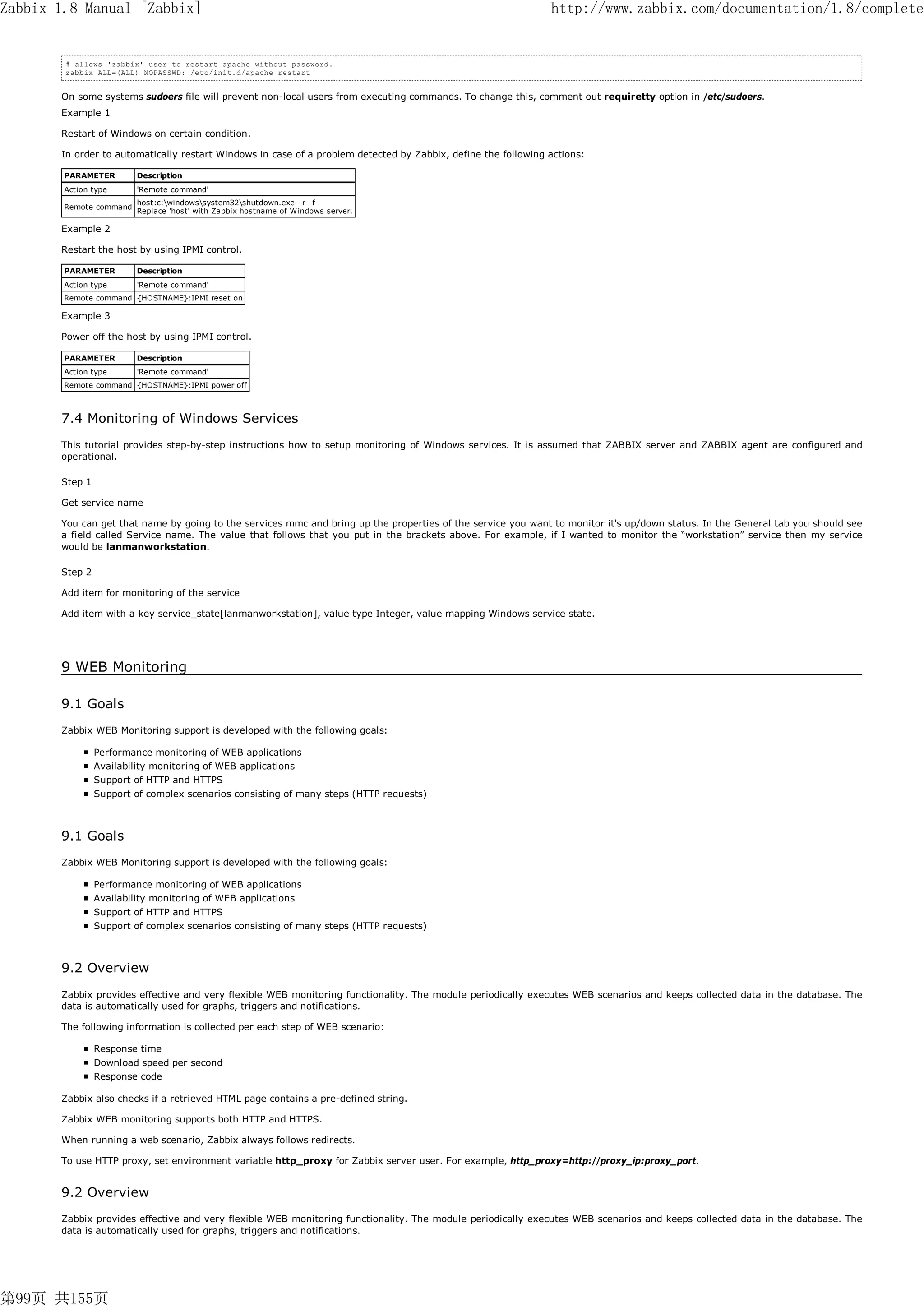 Zabbix 1.8 Manual [Zabbix]                                                                                     http://www.zabbix.com/documentation/1.8/complete


        # allows 'zabbix' user to restart apache without password.
        zabbix ALL=(ALL) NOPASSWD: /etc/init.d/apache restart


       On some systems sudoers file will prevent non-local users from executing commands. To change this, comment out requiretty option in /etc/sudoers.
       Example 1

       Restart of Windows on certain condition.

       In order to automatically restart Windows in case of a problem detected by Zabbix, define the following actions:

        PARAMETER        Description
        Action type      'Remote command'
                         host:c:windowssystem32shutdown.exe –r –f
        Remote command
                         Replace 'host' with Zabbix hostname of Windows server.

       Example 2

       Restart the host by using IPMI control.

        PARAMETER        Description
        Action type      'Remote command'
        Remote command {HOSTNAME}:IPMI reset on

       Example 3

       Power off the host by using IPMI control.

        PARAMETER        Description
        Action type      'Remote command'
        Remote command {HOSTNAME}:IPMI power off



       7.4 Monitoring of Windows Services
       This tutorial provides step-by-step instructions how to setup monitoring of Windows services. It is assumed that ZABBIX server and ZABBIX agent are configured and
       operational.

       Step 1

       Get service name

       You can get that name by going to the services mmc and bring up the properties of the service you want to monitor it's up/down status. In the General tab you should see
       a field called Service name. The value that follows that you put in the brackets above. For example, if I wanted to monitor the “workstation” service then my service
       would be lanmanworkstation.

       Step 2

       Add item for monitoring of the service

       Add item with a key service_state[lanmanworkstation], value type Integer, value mapping Windows service state.




       9 WEB Monitoring

       9.1 Goals
       Zabbix WEB Monitoring support is developed with the following goals:

                Performance monitoring of WEB applications
                Availability monitoring of WEB applications
                Support of HTTP and HTTPS
                Support of complex scenarios consisting of many steps (HTTP requests)



       9.1 Goals
       Zabbix WEB Monitoring support is developed with the following goals:

                Performance monitoring of WEB applications
                Availability monitoring of WEB applications
                Support of HTTP and HTTPS
                Support of complex scenarios consisting of many steps (HTTP requests)



       9.2 Overview
       Zabbix provides effective and very flexible WEB monitoring functionality. The module periodically executes WEB scenarios and keeps collected data in the database. The
       data is automatically used for graphs, triggers and notifications.

       The following information is collected per each step of WEB scenario:

                Response time
                Download speed per second
                Response code

       Zabbix also checks if a retrieved HTML page contains a pre-defined string.

       Zabbix WEB monitoring supports both HTTP and HTTPS.

       When running a web scenario, Zabbix always follows redirects.

       To use HTTP proxy, set environment variable http_proxy for Zabbix server user. For example, http_proxy=http://proxy_ip:proxy_port.


       9.2 Overview
       Zabbix provides effective and very flexible WEB monitoring functionality. The module periodically executes WEB scenarios and keeps collected data in the database. The
       data is automatically used for graphs, triggers and notifications.




第99页 共155页
 