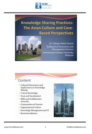Dr. Zabeda Abdul Hamid
                                               Kulliyyah of Economics and
                                                     Management Sciences
                                           International Islamic University
                                                                  Malaysia




              Content
                Cultural Dimensions and
                   implications on Knowledge
                   Sharing
                  Critical Knowledge
                  Trust and Socialisation
                  SMEs and Collaborative
                   networks
                  Communities of Practice
                  Organisational Culture
                  Knowledge Management and IT
                  Recommendations




www.kmmiddleeast.com                         1                     info@kmmiddleeast.com
 