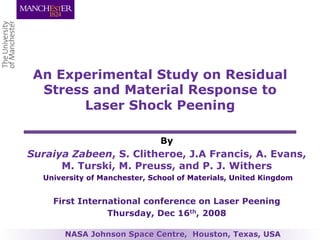 An Experimental Study on Residual
Stress and Material Response to
Laser Shock Peening
By
Suraiya Zabeen, S. Clitheroe, J.A Francis, A. Evans,
M. Turski, M. Preuss, and P. J. Withers
University of Manchester, School of Materials, United Kingdom
First International conference on Laser Peening
Thursday, Dec 16th, 2008
NASA Johnson Space Centre, Houston, Texas, USA
 
