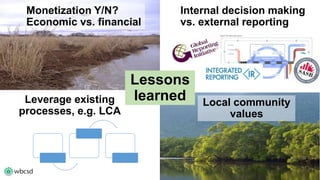 Lessons 
learned Local community 
values 
Leverage existing 
processes, e.g. LCA 
Internal decision making 
vs. external reporting 
Monetization Y/N? 
Economic vs. financial 
 