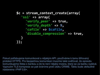$c = stream_context_create(array(
'ssl' => array(
'verify_peer' => true,
'verify_depth' => 9,
'cafile' => $caFile,
'disabl...
