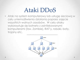 Ataki DDoS
• Atak na system komputerowy lub usługę sieciową w
  celu uniemożliwienia działania poprzez zajęcie
  wszystkich wolnych zasobów. W celu ataku
  wykorzystuje się botnety z zainfekowanymi
  komputerami (tzw. Zombie), RAT’y, robaki, boty,
  trojany etc.
 