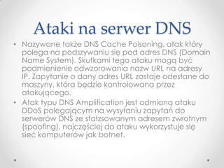 Ataki na serwer DNS
• Nazywane także DNS Cache Poisoning, atak który
  polega na podszywaniu się pod adres DNS (Domain
  Name System). Skutkami tego ataku mogą być
  podmienienie odwzorowania nazw URL na adresy
  IP. Zapytanie o dany adres URL zostaje odesłane do
  maszyny, która będzie kontrolowana przez
  atakującego.
• Atak typu DNS Amplification jest odmianą ataku
  DDoS polegającym na wysyłaniu zapytań do
  serwerów DNS ze sfałzsowanym adresem zwrotnym
  (spoofing), najczęściej do ataku wykorzystuje się
  sieć komputerów jak botnet.
 