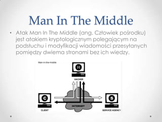 Man In The Middle
• Atak Man In The Middle (ang. Człowiek pośrodku)
  jest atakiem kryptologicznym polegającym na
  podsłuchu i modyfikacji wiadomości przesyłanych
  pomiędzy dwiema stronami bez ich wiedzy.
 
