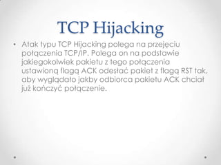 TCP Hijacking
• Atak typu TCP Hijacking polega na przejęciu
  połączenia TCP/IP. Polega on na podstawie
  jakiegokolwiek pakietu z tego połączenia
  ustawioną flagą ACK odesłać pakiet z flagą RST tak,
  aby wyglądało jakby odbiorca pakietu ACK chciał
  już kończyć połączenie.
 