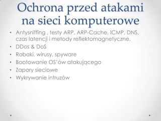 Ochrona przed atakami
  na sieci komputerowe
• Antysniffing , testy ARP, ARP-Cache, ICMP, DNS,
  czas latencji i metody reflektomagnetyczne.
• DDos & DoS
• Robaki, wirusy, spyware
• Bootowanie OS’ów atakującego
• Zapory sieciowe
• Wykrywanie intruzów
 