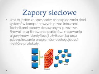 Zapory sieciowe
• Jest to jeden ze sposobów zabezpieczania sieci i
  systemów komputerowych przed intruzami.
  Technikami obrony stosowanymi przez tzw.
  Firewall’e są filtrowanie pakietów, stosowanie
  algorytmów identyfikacji użytkownika oraz
  zabezpieczanie programów obsługujących
  niektóre protokoły.
 