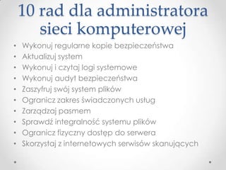 10 rad dla administratora
       sieci komputerowej
•   Wykonuj regularne kopie bezpieczeństwa
•   Aktualizuj system
•   Wykonuj i czytaj logi systemowe
•   Wykonuj audyt bezpieczeństwa
•   Zaszyfruj swój system plików
•   Ogranicz zakres świadczonych usług
•   Zarządzaj pasmem
•   Sprawdź integralność systemu plików
•   Ogranicz fizyczny dostęp do serwera
•   Skorzystaj z internetowych serwisów skanujących
 
