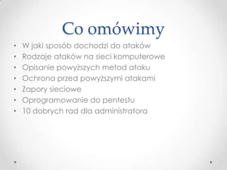 Co omówimy
•   W jaki sposób dochodzi do ataków
•   Rodzaje ataków na sieci komputerowe
•   Opisanie powyższych metod ataku
•   Ochrona przed powyższymi atakami
•   Zapory sieciowe
•   Oprogramowanie do pentestu
•   10 dobrych rad dla administratora
 