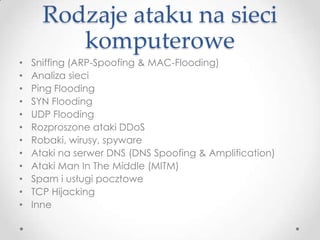 Rodzaje ataku na sieci
         komputerowe
•   Sniffing (ARP-Spoofing & MAC-Flooding)
•   Analiza sieci
•   Ping Flooding
•   SYN Flooding
•   UDP Flooding
•   Rozproszone ataki DDoS
•   Robaki, wirusy, spyware
•   Ataki na serwer DNS (DNS Spoofing & Amplification)
•   Ataki Man In The Middle (MITM)
•   Spam i usługi pocztowe
•   TCP Hijacking
•   Inne
 