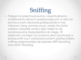 Sniffing
• Polega na przechwytuwaniu i ewentualnemu
  analizowaniu danych przepływających w sieci za
  pomocą karty sieciowej przełączonej w tryb
  mieszany (ang. promiscuous), wtedy ów karta
  odbiera wszystkie ramki z sieci także te nie
  zaadresowane bezpośrednio do niego. W
  zależności od tego czy budowa sieci oparta jest o
  przełączniki czy z wykorzystywaniem przełączników
  sniffing przeprowadza się poprzez ARP-Spoofing
  oraz MAC-Flooding.
 