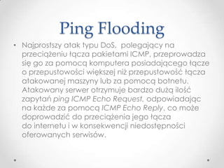 Ping Flooding
• Najprostszy atak typu DoS, polegający na
  przeciążeniu łącza pakietami ICMP, przeprowadza
  się go za pomocą komputera posiadającego łącze
  o przepustowości większej niż przepustowość łącza
  atakowanej maszyny lub za pomocą botnetu.
  Atakowany serwer otrzymuje bardzo dużą ilość
  zapytań ping ICMP Echo Request, odpowiadając
  na każde za pomocą ICMP Echo Reply, co może
  doprowadzić do przeciążenia jego łącza
  do internetu i w konsekwencji niedostępności
  oferowanych serwisów.
 