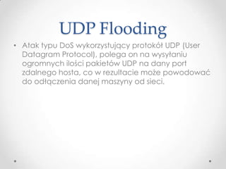 UDP Flooding
• Atak typu DoS wykorzystujący protokół UDP (User
  Datagram Protocol), polega on na wysyłaniu
  ogromnych ilości pakietów UDP na dany port
  zdalnego hosta, co w rezultacie może powodować
  do odłączenia danej maszyny od sieci.
 