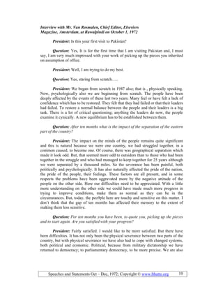 Speeches and Statements Oct – Dec, 1972; Copyright © www.bhutto.org 10
Interview with Mr. Van Rosmalen, Chief Editor, Elseviers
Magazine, Amsterdam, at Rawalpindi on October 1, 1972
President: Is this your first visit to Pakistan?
Question: Yes, It is for the first time that I am visiting Pakistan and, I must
say, I am very much impressed with your work of picking up the pieces you inherited
on assumption of office.
President: Well, I am trying to do my best.
Question: Yes, staring from scratch…..
President: We began from scratch in 1947 also; that is , physically speaking.
Now, psychologically also we are beginning from scratch. The people have been
deeply affected by the events of these last two years. Many feel or have felt a lack of
confidence which has to be restored. They felt that they had failed or that their leaders
had failed. To restore a normal balance between the people and their leaders is a big
task. There is a lot of critical questioning; anything the leaders do now, the people
examine it cynically. A new equilibrium has to be established between them.
Question: After ten months what is the impact of the separation of the eastern
part of the country?
President: The impact on the minds of the people remains quite significant
and this is natural because we were one country, we had struggled together, in a
common caused, to become one. Of course, there was geographical separation which
made it look odd. But, that seemed more odd to outsiders than to those who had been
together in the struggle and who had managed to keep together for 25 years although
we were separated by a thousand miles. So the severance has been painful, both
politically and psychologically. It has also naturally affected the pride of the nation,
the pride of the people, their feelings. These factors are all present, and in some
respects the problems have been aggravated more by the negative attitude of the
people on the other side. Here our difficulties need to be appreciated. With a little
more understanding on the other side we could have made much more progress in
trying to improve conditions, make them as normal as they can be in the
circumstances. But, today, the peo9ple here are touchy and sensitive on this matter. I
don’t think that the gap of ten months has affected their memory to the extent of
making them less sensitive.
Question: For ten months you have been, to quote you, picking up the pieces
and to start again. Are you satisfied with your progress?
President: Fairly satisfied. I would like to be more satisfied. But there have
been difficulties. It has not only been the physical severance between two parts of the
country, but with physical severance we have also had to cope with changed systems,
both political and economic. Political, because from military dictatorship we have
returned to democracy; to parliamentary democracy, to be more precise. We are also
 