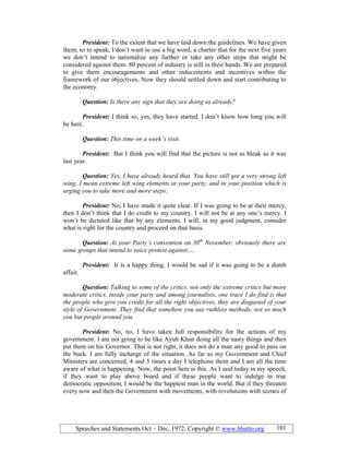 Speeches and Statements Oct – Dec, 1972; Copyright © www.bhutto.org 101
President: To the extent that we have laid down the guidelines. We have given
them, so to speak, I don’t want to use a big word, a charter that for the next five years
we don’t intend to nationalize any further or take any other steps that might be
considered against them. 80 percent of industry is still in their hands. We are prepared
to give them encouragements and other inducements and incentives within the
framework of our objectives. Now they should settled down and start contributing to
the economy.
Question: Is there any sign that they are doing so already?
President: I think so, yes, they have started. I don’t know how long you will
be here.
Question: This time on a week’s visit.
President: But I think you will find that the picture is not as bleak as it was
last year.
Question: Yes, I have already heard that. You have still got a very strong left
wing, I mean extreme left wing elements in your party, and in your position which is
urging you to take more and more steps.
President: No, I have made it quite clear. If I was going to be at their mercy,
then I don’t think that I do credit to my country. I will not be at any one’s mercy. I
won’t be dictated like that by any elements. I will, in my good judgment, consider
what is right for the country and proceed on that basis.
Question: At your Party’s convention on 30th
ovember, obviously there are
some groups that intend to voice protest against….
President: It is a happy thing. I would be sad if it was going to be a dumb
affair.
Question: Talking to some of the critics, not only the extreme critics but more
moderate critics, inside your party and among journalists, one trace I do find is that
the people who give you credit for all the right objectives, they are disgusted of your
style of Government. They find that somehow you use ruthless methods, not so much
you but people around you.
President: No, no, I have taken full responsibility for the actions of my
government. I am not going to be like Ayub Khan doing all the nasty things and then
put them on his Governor. That is not right, it does not do a man any good to pass on
the buck. I am fully incharge of the situation. As far as my Government and Chief
Ministers are concerned, 4 and 5 times a day I telephone them and I am all the time
aware of what is happening. Now, the point here is this. As I said today in my speech,
if they want to play above board and if these people want to indulge in true
democratic opposition, I would be the happiest man in the world. But if they threaten
every now and then the Government with movements, with revolutions with scenes of
 