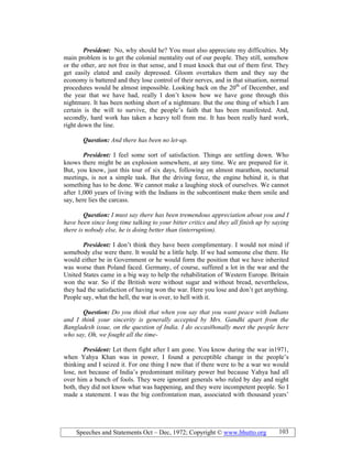 Speeches and Statements Oct – Dec, 1972; Copyright © www.bhutto.org 103
President: No, why should he? You must also appreciate my difficulties. My
main problem is to get the colonial mentality out of our people. They still, somehow
or the other, are not free in that sense, and I must knock that out of them first. They
get easily elated and easily depressed. Gloom overtakes them and they say the
economy is battered and they lose control of their nerves, and in that situation, normal
procedures would be almost impossible. Looking back on the 20th
of December, and
the year that we have had, really I don’t know how we have gone through this
nightmare. It has been nothing short of a nightmare. But the one thing of which I am
certain is the will to survive, the people’s faith that has been manifested. And,
secondly, hard work has taken a heavy toll from me. It has been really hard work,
right down the line.
Question: And there has been no let-up.
President: I feel some sort of satisfaction. Things are settling down. Who
knows there might be an explosion somewhere, at any time. We are prepared for it.
But, you know, just this tour of six days, following on almost marathon, nocturnal
meetings, is not a simple task. But the driving force, the engine behind it, is that
something has to be done. We cannot make a laughing stock of ourselves. We cannot
after 1,000 years of living with the Indians in the subcontinent make them smile and
say, here lies the carcass.
Question: I must say there has been tremendous appreciation about you and I
have been since long time talking to your bitter critics and they all finish up by saying
there is nobody else, he is doing better than (interruption).
President: I don’t think they have been complimentary. I would not mind if
somebody else were there. It would be a little help. If we had someone else there. He
would either be in Government or he would form the position that we have inherited
was worse than Poland faced. Germany, of course, suffered a lot in the war and the
United States came in a big way to help the rehabilitation of Western Europe. Britain
won the war. So if the British were without sugar and without bread, nevertheless,
they had the satisfaction of having won the war. Here you lose and don’t get anything.
People say, what the hell, the war is over, to hell with it.
Question: Do you think that when you say that you want peace with Indians
and I think your sincerity is generally accepted by Mrs. Gandhi apart from the
Bangladesh issue, on the question of India. I do occasi0onally meet the people here
who say, Oh, we fought all the time-
President: Let them fight after I am gone. You know during the war in1971,
when Yahya Khan was in power, I found a perceptible change in the people’s
thinking and I seized it. For one thing I new that if there were to be a war we would
lose, not because of India’s predominant military power but because Yahya had all
over him a bunch of fools. They were ignorant generals who ruled by day and night
both, they did not know what was happening, and they were incompetent people. So I
made a statement. I was the big confrontation man, associated with thousand years’
 