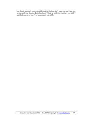 Speeches and Statements Oct – Dec, 1972; Copyright © www.bhutto.org 104
war. I said, we don’t want war and I think the Indians don’t want war, and I am sure
we can settle our disputes. But when I met Yahya, he said, Oh, what have you said? I
said, look, we are to lose. You have made it inevitable.
 