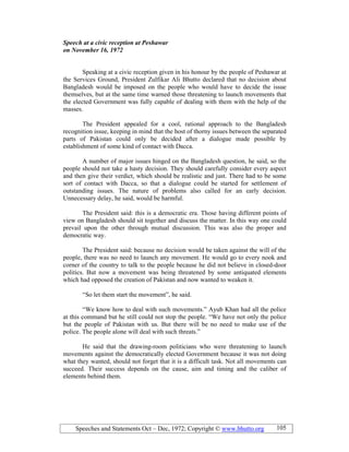 Speeches and Statements Oct – Dec, 1972; Copyright © www.bhutto.org 105
Speech at a civic reception at Peshawar
on ovember 16, 1972
Speaking at a civic reception given in his honour by the people of Peshawar at
the Services Ground, President Zulfikar Ali Bhutto declared that no decision about
Bangladesh would be imposed on the people who would have to decide the issue
themselves, but at the same time warned those threatening to launch movements that
the elected Government was fully capable of dealing with them with the help of the
masses.
The President appealed for a cool, rational approach to the Bangladesh
recognition issue, keeping in mind that the host of thorny issues between the separated
parts of Pakistan could only be decided after a dialogue made possible by
establishment of some kind of contact with Dacca.
A number of major issues hinged on the Bangladesh question, he said, so the
people should not take a hasty decision. They should carefully consider every aspect
and then give their verdict, which should be realistic and just. There had to be some
sort of contact with Dacca, so that a dialogue could be started for settlement of
outstanding issues. The nature of problems also called for an early decision.
Unnecessary delay, he said, would be harmful.
The President said: this is a democratic era. Those having different points of
view on Bangladesh should sit together and discuss the matter. In this way one could
prevail upon the other through mutual discussion. This was also the proper and
democratic way.
The President said: because no decision would be taken against the will of the
people, there was no need to launch any movement. He would go to every nook and
corner of the country to talk to the people because he did not believe in closed-door
politics. But now a movement was being threatened by some antiquated elements
which had opposed the creation of Pakistan and now wanted to weaken it.
“So let them start the movement”, he said.
“We know how to deal with such movements.” Ayub Khan had all the police
at this command but he still could not stop the people. “We have not only the police
but the people of Pakistan with us. But there will be no need to make use of the
police. The people alone will deal with such threats.”
He said that the drawing-room politicians who were threatening to launch
movements against the democratically elected Government because it was not doing
what they wanted, should not forget that it is a difficult task. Not all movements can
succeed. Their success depends on the cause, aim and timing and the caliber of
elements behind them.
 
