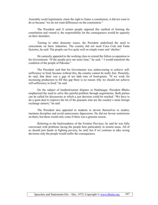 Speeches and Statements Oct – Dec, 1972; Copyright © www.bhutto.org 107
Assembly could legitimately claim the right to frame a constitution, it did not want to
do so because “we do not want differences on the constitution.”
The President said if certain people opposed this method of framing the
constitution and vetoed it, the responsibility for the consequences would be squarely
on their shoulders.
Turning to other domestic issues, the President underlined the need to
concentrate on basic industries. The country did not need Coca Cola and Fanta
factories, he said. The people can live quite well on simple water and ‘sherbat.’
He earnestly appealed to the working class to extend the fullest co-operation to
his Government. “If the people give me more time,” he said, “ I would transform the
condition of the people of Pakistan.”
The President said that his Government was endeavouring to achieve self-
sufficiency in food, because without this, the country cannot be really free. Presently,
he said, that there was a gap of ten lakh tons of food-grains. “If we work for
increasing production to fill this gap there is no reason why we should not achieve
self-sufficiency in food,” he said.
On the subject of landlord-tenant disputes in Hashtnagar, President Bhutto
emphasized the need to solve this painful problem through negotiations. Both parties
can be called for discussions at which a just decision could be reached. “We have to
do a great deal to improve the lot of the peasants who are the country’s main foreign
exchange earners,” he said.
The President also appealed to students to devote themselves to studies,
maintain discipline and avoid unnecessary digressions. He did not favour restrictions
on them, but these would only come if there was a genuine reason.
Referring to the backwardness of the Frontier Province, he said he was fully
conversant with problems facing the people here particularly in remote areas. All of
us should join hands in fighting poverty, he said, but if we continue to take wrong
decisions only the people would suffer the consequences.
 