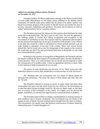 Speeches and Statements Oct – Dec, 1972; Copyright © www.bhutto.org 108
Address at a meeting of labour unions, Peshawar
on ovember 16, 1972
President Zulfikar Ali Bhutto addressed a meeting at the District Council Hall
of some 2,000 office-bearers of 140 labour unions affiliated to the Sarhad Labour
Federation. He told the trade union leaders that the plank of his party’s politics was
based on economic progress of the country so that the masses can a better life, free of
poverty, economic exploitation and ignorance. His party did not believe in what he
called “political politics” but in “economic politics.”
The President expressed his distaste for dirty politics which had been the order
of the day in the dismal past. “We have come to serve you, “he said. He appealed to
the working people to extend their fullest co-operation and corruption to the
Government in facilitating its task. Past regimes ruled by exploitation and corruption
but the present Government has set the pace for politics of the people’s weal. Politics
in the past was ruined by a slide to self-interest in which national interests were set
aside leading to separation of one part of the country. There were several factors
behind this, but he would not go into the background of this tragedy at this moment.
He would only say that if the past governments had roots in the people, no one could
have dismembered the country.
Referring to the question of recognition of Bangladesh, the President said that
the people would decide about matters of a fundamental nature, but they should take a
correct decision. There is no need for haste, but we should also be prepared to suffer
the consequences of a needless delay. Unless an appropriate decision is taken, India
would continue to hold our prisoners of war, he said.
The nation, he said, should take one decision. As for “those young men who
think their opinion is correct, they should talk to us and convince us or be convinced.”
The President said: his Government was not afraid of threats hurled by
drawing-room politicians. “We know the nature of their threats and what they can
do,” he said.
The President referred to increase in prices of sugar, wheat and some other
commodities and said it was the result of the last war. However, the Government on
its part had spent foreign exchange worth Rs. 60 crore to import sugar so that there
was no scarcity of this commodity in the country. In a lighter vein, he advised the
people, nonetheless, to consume less sugar because it carried the threat of diabetes.
The President urged workers to display cool-headedness in seeking solution of
their problems and to increase production. The Government was not afraid of the
slogan of unity of labour, because it had gained its strength from the unity of workers.
The Government was equally keen that political consciousness of labour should be
enhanced because “it would strengthen us.”
 