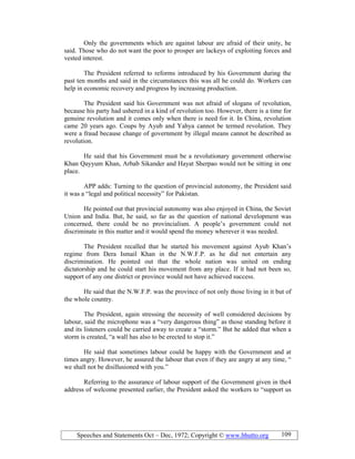 Speeches and Statements Oct – Dec, 1972; Copyright © www.bhutto.org 109
Only the governments which are against labour are afraid of their unity, he
said. Those who do not want the poor to prosper are lackeys of exploiting forces and
vested interest.
The President referred to reforms introduced by his Government during the
past ten months and said in the circumstances this was all he could do. Workers can
help in economic recovery and progress by increasing production.
The President said his Government was not afraid of slogans of revolution,
because his party had ushered in a kind of revolution too. However, there is a time for
genuine revolution and it comes only when there is need for it. In China, revolution
came 20 years ago. Coups by Ayub and Yahya cannot be termed revolution. They
were a fraud because change of government by illegal means cannot be described as
revolution.
He said that his Government must be a revolutionary government otherwise
Khan Qayyum Khan, Arbab Sikander and Hayat Sherpao would not be sitting in one
place.
APP adds: Turning to the question of provincial autonomy, the President said
it was a “legal and political necessity” for Pakistan.
He pointed out that provincial autonomy was also enjoyed in China, the Soviet
Union and India. But, he said, so far as the question of national development was
concerned, there could be no provincialism. A people’s government could not
discriminate in this matter and it would spend the money wherever it was needed.
The President recalled that he started his movement against Ayub Khan’s
regime from Dera Ismail Khan in the N.W.F.P. as he did not entertain any
discrimination. He pointed out that the whole nation was united on ending
dictatorship and he could start his movement from any place. If it had not been so,
support of any one district or province would not have achieved success.
He said that the N.W.F.P. was the province of not only those living in it but of
the whole country.
The President, again stressing the necessity of well considered decisions by
labour, said the microphone was a “very dangerous thing” as those standing before it
and its listeners could be carried away to create a “storm.” But he added that when a
storm is created, “a wall has also to be erected to stop it.”
He said that sometimes labour could be happy with the Government and at
times angry. However, he assured the labour that even if they are angry at any time, “
we shall not be disillusioned with you.”
Referring to the assurance of labour support of the Government given in the4
address of welcome presented earlier, the President asked the workers to “support us
 