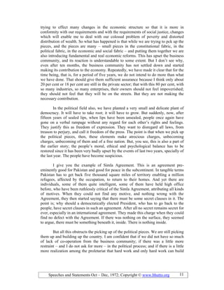Speeches and Statements Oct – Dec, 1972; Copyright © www.bhutto.org 11
trying to effect many changes in the economic structure so that it is more in
conformity with our requirements and with the requirements of social justice, changes
which will enable me to deal with our colossal problem of poverty and distorted
distribution of wealth. So what has happened is that while we are trying to pck up the
pieces, and the pieces are many – small pieces in the constitutional fabric, in the
political fabric, in the economic and social fabric – and putting them together we are
also introducing fundamental and real economic reforms. This has upset the business
community, and its reaction is understandable to some extent. But I don’t see why,
even after ten months, the business community has not settled down and started
making its contribution to the economy. Repeatedly, we have made it clear that for the
time being, that is, for a period of five years, we do not intend to do more than what
we have done. That should give them sufficient assurance because I think only about
20 per cent or 18 per cent are still in the private sector; that with this 80 per cent, with
so many industries, so many enterprises, their owners should not feel impoverished;
they should not feel that they will be on the streets. But they are not making the
necessary contribution.
In the political field also, we have planted a very small and delicate plant of
democracy. It will have to take root; it will have to grow. But suddenly, now, after
fifteen years of sealed lips, when lips have been unsealed, people once again have
gone on a verbal rampage without any regard for each other’s rights and feelings.
They justify this as freedom of expression. They want to disregard all laws, from
treason to perjury, and call it freedom of the press. The point is that when we pick up
the political pieces, then, these elements make atrocious charges, unbecoming
charges, unbecoming of them and of a free nation. But, you see, this is also a part of
the earlier story; the people’s moral, ethical and psychological balance has to be
restored since it has been very badly upset by the events of last two years, specially of
the last year. The people have become suspicious.
I give you the example of Simla Agreement. This is an agreement pre-
eminently good for Pakistan and good for peace in the subcontinent. In tangible terms
Pakistan has to get back five thousand square miles of territory enabling a million
refugees, affected by the occupation, to return to their homes. And yet there are
individuals, some of them quite intelligent, some of them have held high office
before, who have been ruthlessly critical of the Simla Agreement, attributing all kinds
of motives. When they could not find any motive, and nothing wrong with the
Agreement, they then started saying that there must be some secret clauses in it. The
point is; why should a democratically elected President, who has to go back to the
people, have secret clauses in such an agreement. After all no secret remains secret for
ever, especially in an international agreement. They made this charge when they could
find no defect with the Agreement. If there was nothing on the surface, they seemed
to argue, there must be something beneath it, inside. There is nothing inside.
But all this obstructs the picking up of the political pieces. We are still picking
them up and building up the country. I am confident that if we did not have so much
of lack of co-operation from the business community; if there was a little more
restraint – and I do not ask for more – in the political process; and if there is a little
more realization among the proletariat that hard work and only hard work can build
 