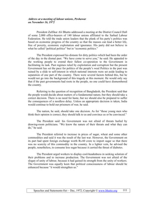 Speeches and Statements Oct – Dec, 1972; Copyright © www.bhutto.org 111
Address at a meeting of labour unions, Peshawar
on ovember 16, 1972
President Zulfikar Ali Bhutto addressed a meeting at the District Council Hall
of some 2,000 office-bearers of 140 labour unions affiliated to the Sarhad Labour
Federation. He told the trade union leaders that the plank of his party’s politics was
based on economic progress of the country so that the masses can lead a better life,
free of poverty, economic exploitation and ignorance. His party did not believe in
what he called “political politics” but in “economic politics.”
The President expressed his distaste for dirty politics which had been the order
of the day in the dismal past. “We have come to serve you,” he said. He appealed to
the working people to extend their fullest co-operation to the Government in
facilitating its task. Past regimes ruled by exploitation and corruption but the present
Government has set the pace for politics of the people’s weal Politics in the past was
ruined by a slide to self-interest in which national interests were set aside leading to
separation of one part of the country. There were several factors behind this, but he
would not go into the background of this tragedy at this moment. He would only say
that if the past governments had roots in the people, no one could have dismembered
the country.
Referring to the question of recognition of Bangladesh, the President said that
the people would decide about matters of a fundamental nature, but they should take a
correct decision. There is no need for haste, but we should also be prepared to suffer
the consequences of a needless delay. Unless an appropriate decision is taken, India
would continue to hold our prisoners of war, he said.
The nation, he said, should take one decision. As for “those young men who
think their opinion is correct, they should talk to us and convince us or be convinced.”
The President said: his Government was not afraid of threats hurled by
drawing-room politicians. “We know the nature of their threats and what they can
do,” he said.
The President referred to increase in prices of sugar, wheat and some other
commodities and said it was the result of the last war. However, the Government on
its part had spent foreign exchange worth Rs.60 crore to import sugar so that there
was no scarcity of this commodity in the country. In a lighter vein, he advised the
people, nonetheless, to consume less sugar because it carried the threat of diabetes.
The President urged workers to display cool-headedness in seeking solution of
their problems and to increase production. The Government was not afraid of the
slogan of unity of labour, because it had gained its strength from the unity of workers.
The Government was equally keen that political consciousness of labour should be
enhanced because “it would strengthen us.”
 