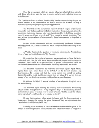 Speeches and Statements Oct – Dec, 1972; Copyright © www.bhutto.org 112
Only the governments which are against labour are afraid of their unity, he
said. Those who do not want the poor to prosper are lackeys of exploiting forces and
vested interest.
The President referred to reforms introduced by his Government during the past ten
months and said in the circumstances this was all he could do. Workers can help in
economic recovery and progress by increasing production.
The President said his Government was not afraid of slogans of revolution,
because his party had ushered in a kind of revolution too. However, there is a time for
genuine revolution and it comes only when there is need for it. In China, revolution
came 20 years ago. Coups by Ayub and Yahya cannot be termed revolution. They
were a fraud because change of government by illegal means cannot be described as
revolution.
He said that his Government must be a revolutionary government otherwise
Khan Qayyum Khan, Arbab Sikander and Hayat Sherpao would not be sitting in one
place.
APP adds: Turning to the question of provincial autonomy, the President said
it was a “legal and political necessity” for Pakistan.
He pointed out that provincial autonomy was also enjoyed in China, the Soviet
Union and India. But, he said, so far as the question of national development was
concerned, there could be no provincialism. A people’s Government could not
discriminate in this matter and it would spend the money wherever it was needed.
The President recalled that he started his movement against Ayub Khan’s
regime from Dera Ismail Khan in the N.W.F.P. as he did not entertain any
discrimination. He pointed out that the whole nation was united on ending
dictatorship and he could start his movement from any place. If it had not been so,
support of any one district or province would not have achieved success.
He said that the N.W.F.P. was the province of not only those living in it but of
the whole country.
The President, again stressing the necessity of well considered decisions by
labour, said the microphone was a “very dangerous thing” as those standing before it
and its listeners could be carried away to create a “storm.” But he added that when a
storm is created, “ a wall has also to be erected to stop it.”
He said that sometimes labour could be happy with the Government and at
times angry. However, he assured the labour that even if they are angry at any time,
“we shall not be disillusioned with you.”
Referring to the assurance of labour support of the Government given in the
address of welcome presented earlier, the President asked the workers to “support us
 
