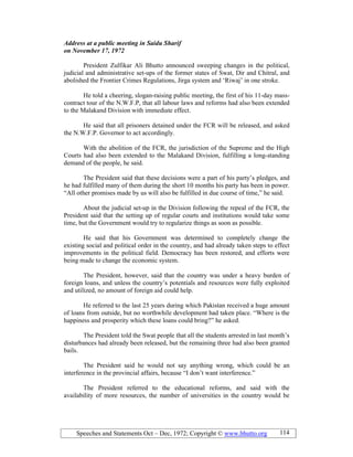 Speeches and Statements Oct – Dec, 1972; Copyright © www.bhutto.org 114
Address at a public meeting in Saidu Sharif
on ovember 17, 1972
President Zulfikar Ali Bhutto announced sweeping changes in the political,
judicial and administrative set-ups of the former states of Swat, Dir and Chitral, and
abolished the Frontier Crimes Regulations, Jirga system and ‘Riwaj’ in one stroke.
He told a cheering, slogan-raising public meeting, the first of his 11-day mass-
contract tour of the N.W.F.P, that all labour laws and reforms had also been extended
to the Malakand Division with immediate effect.
He said that all prisoners detained under the FCR will be released, and asked
the N.W.F.P. Governor to act accordingly.
With the abolition of the FCR, the jurisdiction of the Supreme and the High
Courts had also been extended to the Malakand Division, fulfilling a long-standing
demand of the people, he said.
The President said that these decisions were a part of his party’s pledges, and
he had fulfilled many of them during the short 10 months his party has been in power.
“All other promises made by us will also be fulfilled in due course of time,” he said.
About the judicial set-up in the Division following the repeal of the FCR, the
President said that the setting up of regular courts and institutions would take some
time, but the Government would try to regularize things as soon as possible.
He said that his Government was determined to completely change the
existing social and political order in the country, and had already taken steps to effect
improvements in the political field. Democracy has been restored, and efforts were
being made to change the economic system.
The President, however, said that the country was under a heavy burden of
foreign loans, and unless the country’s potentials and resources were fully exploited
and utilized, no amount of foreign aid could help.
He referred to the last 25 years during which Pakistan received a huge amount
of loans from outside, but no worthwhile development had taken place. “Where is the
happiness and prosperity which these loans could bring?” he asked.
The President told the Swat people that all the students arrested in last month’s
disturbances had already been released, but the remaining three had also been granted
bails.
The President said he would not say anything wrong, which could be an
interference in the provincial affairs, because “I don’t want interference.”
The President referred to the educational reforms, and said with the
availability of more resources, the number of universities in the country would be
 