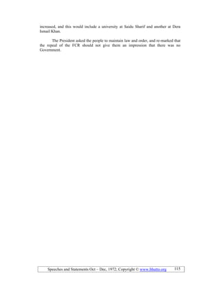 Speeches and Statements Oct – Dec, 1972; Copyright © www.bhutto.org 115
increased, and this would include a university at Saidu Sharif and another at Dera
Ismail Khan.
The President asked the people to maintain law and order, and re-marked that
the repeal of the FCR should not give them an impression that there was no
Government.
 