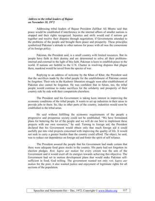 Speeches and Statements Oct – Dec, 1972; Copyright © www.bhutto.org 117
Address to the tribal leaders of Bajaur
on ovember 18, 1972
Addressing tribal leaders of Bajaur President Zulfikar Ali Bhutto said that
peace would be established if interference in the internal affairs of smaller nations is
stopped and their rights recognized. Injustice and strife would end if nations got
together and resolve their disputes through negotiation, if Governments attended to
the problems of the people and brought them peace and prosperity. These principles
symbolized Pakistan’s attitude to other nations for peace with all was the cornerstone
of its foreign policy.
Pakistan, the President said, is a small country with limited resources. But its
people have faith in their destiny and are determined to solve all their problems-
internal and external-in the light of this faith. Pakistan is keen to establish peace in the
world. If nations are faithful to the U.N. Charter in resolving disputes that plague
them, mankind would be saved from the specter of war.
Replying to an address of welcome by the Khan of Khar, the President said
that the sacrifices made by the tribal people for the establishment of Pakistan cannot
be forgotten. Their role in the Kashmir liberation struggle soon after establishment of
Pakistan also cannot be forgotten. He was confident that in future, too, the tribal
people would continue to make sacrifices for the solidarity and prosperity of their
country side by side with their compatriots elsewhere.
The President said his Government is taking keen interest in improving the
economic conditions of the tribal people. It wants to set up industries in their areas to
provide jobs to them. So, like in other parts of the country, industries would soon be
established in the tribal areas.
He said without fulfilling the economic requirements of the people a
progressive and prosperous society could not be established. “We have formulated
plans for bettering the lot of the people and we will do our best to implement these
projects with our own resources,” he said. Turning to foreign aid, the President
declared that his Government would obtain only that much foreign aid it could
usefully put into vital projects concerned with improving the quality of life. It would
not seek to carry a greater burden than the country could afford. The object, he said,
was to reduce our dependence on foreign aid and foster the spirit of self reliance.
The President assured the people that his Government had made certain that
there were adequate food grain stocks in the country. His party had not forgotten its
election pledges. Roti, kapra aur makan for every citizen was the aim of the
Government and it would exert all its energies towards achieving this objective. The
Government had set in motion development plans that would make Pakistan self-
sufficient in food, God willing. The government wanted not only roti, kapra aur
makan for the poor, it also wanted justice and enjoyment of legitimate rights for all
sections of the population.
 