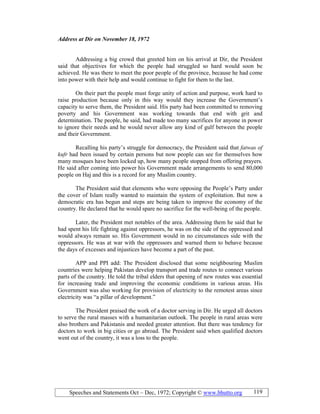 Speeches and Statements Oct – Dec, 1972; Copyright © www.bhutto.org 119
Address at Dir on ovember 18, 1972
Addressing a big crowd that greeted him on his arrival at Dir, the President
said that objectives for which the people had struggled so hard would soon be
achieved. He was there to meet the poor people of the province, because he had come
into power with their help and would continue to fight for them to the last.
On their part the people must forge unity of action and purpose, work hard to
raise production because only in this way would they increase the Government’s
capacity to serve them, the President said. His party had been committed to removing
poverty and his Government was working towards that end with grit and
determination. The people, he said, had made too many sacrifices for anyone in power
to ignore their needs and he would never allow any kind of gulf between the people
and their Government.
Recalling his party’s struggle for democracy, the President said that fatwas of
kufr had been issued by certain persons but now people can see for themselves how
many mosques have been locked up, how many people stopped from offering prayers.
He said after coming into power his Government made arrangements to send 80,000
people on Haj and this is a record for any Muslim country.
The President said that elements who were opposing the People’s Party under
the cover of Islam really wanted to maintain the system of exploitation. But now a
democratic era has begun and steps are being taken to improve the economy of the
country. He declared that he would spare no sacrifice for the well-being of the people.
Later, the President met notables of the area. Addressing them he said that he
had spent his life fighting against oppressors, he was on the side of the oppressed and
would always remain so. His Government would in no circumstances side with the
oppressors. He was at war with the oppressors and warned them to behave because
the days of excesses and injustices have become a part of the past.
APP and PPI add: The President disclosed that some neighbouring Muslim
countries were helping Pakistan develop transport and trade routes to connect various
parts of the country. He told the tribal elders that opening of new routes was essential
for increasing trade and improving the economic conditions in various areas. His
Government was also working for provision of electricity to the remotest areas since
electricity was “a pillar of development.”
The President praised the work of a doctor serving in Dir. He urged all doctors
to serve the rural masses with a humanitarian outlook. The people in rural areas were
also brothers and Pakistanis and needed greater attention. But there was tendency for
doctors to work in big cities or go abroad. The President said when qualified doctors
went out of the country, it was a loss to the people.
 