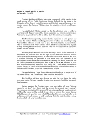 Speeches and Statements Oct – Dec, 1972; Copyright © www.bhutto.org 120
Address at a public meeting at Mardan
on ovember 18, 1972
President Zulfikar Ali Bhutto addressing a mammoth public meeting in the
parade ground of the Punjab Regimental Centre declared that the delay in the
delineation of the line of control in Jammu and Kashmir was not because of any
outside pressure but because Pakistan stood by principles which it would never
sacrifice.
He added that all Pakistan wanted was that the delineation issue be settled in
accordance with the provisions of the Simla Agreement and international principles.
Pakistan, he said, would not be able to defend itself if it sacrificed its principles.
The President categorically declared that the impression in U.N. quarters and
in India that perhaps Pakistan was being pressurized by China was absolutely wrong.
Pakistan-China relations, he said, were so good that neither needed to pressurize the
other or interfere in each other’s internal affairs. The two countries believed in good,
friendly and neighbourly relations. Pakistan takes its own decisions in accordance
with the national interest.
Referring to the Chinese veto in the Security Council on the admission of
Bangladesh, the President said that the right of veto had been exercised because
certain principles were being violated. What was the justification, he asked, for India
to continue detaining our prisoners of war when there was ceasefire in the
subcontinent, the Security Council and General Assembly had passed resolutions and
the Simla Agreement had been signed. And 20,000 of the 90,000 prisoners in India
were women and children, how could India justify that? That is why China had used
veto-for the sake of certain principles-and this will continue to be exercised as long as
the Pakistani POWs were treated and kept as hostage in India.
Pakistan had asked China, the president said amidst cheers, to use the veto “if
you are our friend,” and China being a good friend did accordingly.
The President said that when Russia had used the veto during the Indian
aggression against Pakistan, it was for the sake of the aggressor, but China had done it
for a just cause.
Certain quarters, the President said, were also talking of some “internal
pressure”, but didn’t they know that the present Government was a people’s
Government, a constitutional Government? It had not usurped power and, therefore, it
could not be pressurized by anybody from within or without. How could General
Tikka Khan prevail upon him when a Field-Marshal and his successor had failed to do
so, he asked. All such canards, he said, were being floated to make him take a wrong
decision which will never come from him.
 