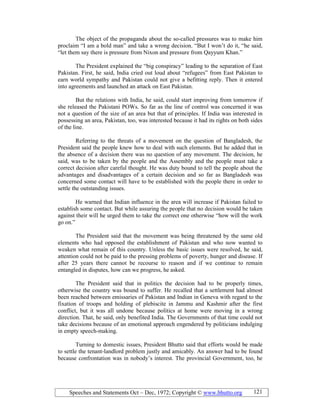 Speeches and Statements Oct – Dec, 1972; Copyright © www.bhutto.org 121
The object of the propaganda about the so-called pressures was to make him
proclaim “I am a bold man” and take a wrong decision. “But I won’t do it, “he said,
“let them say there is pressure from Nixon and pressure from Qayyum Khan.”
The President explained the “big conspiracy” leading to the separation of East
Pakistan. First, he said, India cried out loud about “refugees” from East Pakistan to
earn world sympathy and Pakistan could not give a befitting reply. Then it entered
into agreements and launched an attack on East Pakistan.
But the relations with India, he said, could start improving from tomorrow if
she released the Pakistani POWs. So far as the line of control was concerned it was
not a question of the size of an area but that of principles. If India was interested in
possessing an area, Pakistan, too, was interested because it had its rights on both sides
of the line.
Referring to the threats of a movement on the question of Bangladesh, the
President said the people knew how to deal with such elements. But he added that in
the absence of a decision there was no question of any movement. The decision, he
said, was to be taken by the people and the Assembly and the people must take a
correct decision after careful thought. He was duty bound to tell the people about the
advantages and disadvantages of a certain decision and so far as Bangladesh was
concerned some contact will have to be established with the people there in order to
settle the outstanding issues.
He warned that Indian influence in the area will increase if Pakistan failed to
establish some contact. But while assuring the people that no decision would be taken
against their will he urged them to take the correct one otherwise “how will the work
go on.”
The President said that the movement was being threatened by the same old
elements who had opposed the establishment of Pakistan and who now wanted to
weaken what remain of this country. Unless the basic issues were resolved, he said,
attention could not be paid to the pressing problems of poverty, hunger and disease. If
after 25 years there cannot be recourse to reason and if we continue to remain
entangled in disputes, how can we progress, he asked.
The President said that in politics the decision had to be properly times,
otherwise the country was bound to suffer. He recalled that a settlement had almost
been reached between emissaries of Pakistan and Indian in Geneva with regard to the
fixation of troops and holding of plebiscite in Jammu and Kashmir after the first
conflict, but it was all undone because politics at home were moving in a wrong
direction. That, he said, only benefited India. The Governments of that time could not
take decisions because of an emotional approach engendered by politicians indulging
in empty speech-making.
Turning to domestic issues, President Bhutto said that efforts would be made
to settle the tenant-landlord problem justly and amicably. An answer had to be found
because confrontation was in nobody’s interest. The provincial Government, too, he
 
