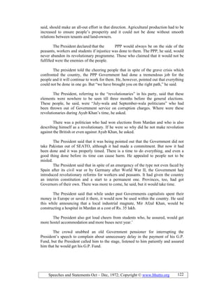 Speeches and Statements Oct – Dec, 1972; Copyright © www.bhutto.org 122
said, should make an all-out effort in that direction. Agricultural production had to be
increased to ensure people’s prosperity and it could not be done without smooth
relations between tenants and land-owners.
The President declared that the PPP would always be on the side of the
peasants, workers and students if injustice was done to them. The PPP, he said, would
never abandon its revolutionary programme. Those who claimed that it would not be
fulfilled were the enemies of the people.
The president told the cheering people that in spite of the grave crisis which
confronted the country, the PPP Government had done a tremendous job for the
people and it will continue to work for them. He, however, pointed out that everything
could not be done in one go. But “we have brought you on the right path,” he said.
The President, referring to the “revolutionaries” in his party, said that these
elements were nowhere to be seen till three months before the general elections.
These people, he said, were “July-wala and September-wala politicians” who had
been thrown out of Government service on corruption charges. Where were these
revolutionaries during Ayub Khan’s time, he asked.
There was a politician who had won elections from Mardan and who is also
describing himself as a revolutionary. If he were so why did he not make revolution
against the British or even against Ayub Khan, he asked.
The President said that it was being pointed out that the Government did not
take Pakistan out of SEATO, although it had made a commitment. But now it had
been done and it was properly timed. There is a time to do everything, and even a
good thing done before its time can cause harm. He appealed to people not to be
misled.
The President said that in spite of an emergency of the type not even faced by
Spain after its civil war or by Germany after World War II, the Government had
introduced revolutionary reforms for workers and peasants. It had given the country
an interim constitution and a start to a permanent one. Provinces, too, had got
Governors of their own. There was more to come, he said, but it would take time.
The President said that while under past Governments capitalists spent their
money in Europe or saved it there, it would now be used within the country. He said
this while announcing that a local industrial magnate, Mir Afzal Khan, would be
constructing a hospital in Mardan at a cost of Rs. 35 lakh.
The President also got loud cheers from students who, he assured, would get
more hostel accommodation and more buses next year.’
The crowd snubbed an old Government pensioner for interrupting the
President’s speech to complain about unnecessary delay in the payment of his G.P.
Fund, but the President called him to the stage, listened to him patiently and assured
him that he would get his G.P. Fund.
 
