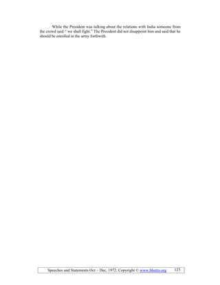 Speeches and Statements Oct – Dec, 1972; Copyright © www.bhutto.org 123
While the President was talking about the relations with India someone from
the crowd said “ we shall fight.” The President did not disappoint him and said that he
should be enrolled in the army forthwith.
 