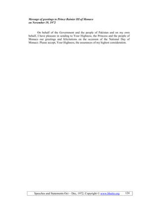 Speeches and Statements Oct – Dec, 1972; Copyright © www.bhutto.org 124
Message of greetings to Prince Rainier III of Monaco
on ovember 19, 1972
On behalf of the Government and the people of Pakistan and on my own
behalf, I have pleasure in sending to Your Highness, the Princess and the people of
Monaco our greetings and felicitations on the occasion of the National Day of
Monaco. Please accept, Your Highness, the assurances of my highest consideration.
 