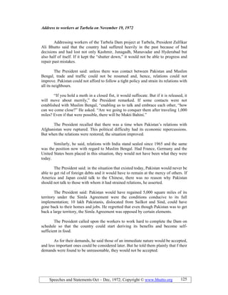 Speeches and Statements Oct – Dec, 1972; Copyright © www.bhutto.org 125
Address to workers at Tarbela on ovember 19, 1972
Addressing workers of the Tarbela Dam project at Tarbela, President Zulfikar
Ali Bhutto said that the country had suffered heavily in the past because of bad
decisions and had lost not only Kashmir, Junagadh, Manavadar and Hyderabad but
also half of itself. If it kept the “shutter down,” it would not be able to progress and
repair past mistakes.
The President said: unless there was contact between Pakistan and Muslim
Bengal, trade and traffic could not be resumed and, hence, relations could not
improve. Pakistan could not afford to follow a tight policy and strain its relations with
all its neighbours.
“If you hold a moth in a closed fist, it would suffocate. But if it is released, it
will move about merrily,” the President remarked. If some contacts were not
established with Muslim Bengal, “enabling us to talk and embrace each other, “how
can we come close?” He asked. “Are we going to conquer them after traveling 1,000
miles? Even if that were possible, there will be Mukti Bahini.”
The President recalled that there was a time when Pakistan’s relations with
Afghanistan were ruptured. This political difficulty had its economic repercussions.
But when the relations were restored, the situation improved.
Similarly, he said, relations with India stand sealed since 1965 and the same
was the position now with regard to Muslim Bengal. Had France, Germany and the
United States been placed in this situation, they would not have been what they were
today.
The President said: in the situation that existed today, Pakistan would never be
able to get rid of foreign debts and it would have to remain at the mercy of others. If
America and Japan could talk to the Chinese, there was no reason why Pakistan
should not talk to those with whom it had strained relations, he asserted.
The President said: Pakistan would have regained 5,000 square miles of its
territory under the Simla Agreement were the conditions conducive to its full
implementation; 10 lakh Pakistanis, dislocated from Sailkot and Sind, could have
gone back to their homes and jobs. He regretted that even though Pakistan was to get
back a large territory, the Simla Agreement was opposed by certain elements.
The President called upon the workers to work hard to complete the Dam on
schedule so that the country could start deriving its benefits and become self-
sufficient in food.
As for their demands, he said those of an immediate nature would be accepted,
and less important ones could be considered later. But he told them plainly that f their
demands were found to be unreasonable, they would not be accepted.
 