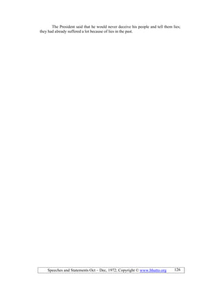 Speeches and Statements Oct – Dec, 1972; Copyright © www.bhutto.org 126
The President said that he would never deceive his people and tell them lies;
they had already suffered a lot because of lies in the past.
 