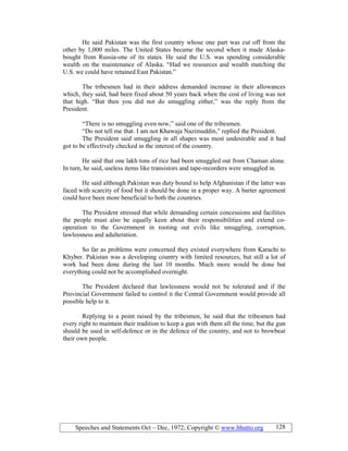 Speeches and Statements Oct – Dec, 1972; Copyright © www.bhutto.org 128
He said Pakistan was the first country whose one part was cut off from the
other by 1,000 miles. The United States became the second when it made Alaska-
bought from Russia-one of its states. He said the U.S. was spending considerable
wealth on the maintenance of Alaska. “Had we resources and wealth matching the
U.S. we could have retained East Pakistan.”
The tribesmen had in their address demanded increase in their allowances
which, they said, had been fixed about 50 years back when the cost of living was not
that high. “But then you did not do smuggling either,” was the reply from the
President.
“There is no smuggling even now,” said one of the tribesmen.
“Do not tell me that. I am not Khawaja Nazimuddin,” replied the President.
The President said smuggling in all shapes was most undesirable and it had
got to be effectively checked in the interest of the country.
He said that one lakh tons of rice had been smuggled out from Chaman alone.
In turn, he said, useless items like transistors and tape-recorders were smuggled in.
He said although Pakistan was duty bound to help Afghanistan if the latter was
faced with scarcity of food but it should be done in a proper way. A barter agreement
could have been more beneficial to both the countries.
The President stressed that while demanding certain concessions and facilities
the people must also be equally keen about their responsibilities and extend co-
operation to the Government in rooting out evils like smuggling, corruption,
lawlessness and adulteration.
So far as problems were concerned they existed everywhere from Karachi to
Khyber. Pakistan was a developing country with limited resources, but still a lot of
work had been done during the last 10 months. Much more would be done but
everything could not be accomplished overnight.
The President declared that lawlessness would not be tolerated and if the
Provincial Government failed to control it the Central Government would provide all
possible help to it.
Replying to a point raised by the tribesmen, he said that the tribesmen had
every right to maintain their tradition to keep a gun with them all the time, but the gun
should be used in self-defence or in the defence of the country, and not to browbeat
their own people.
 